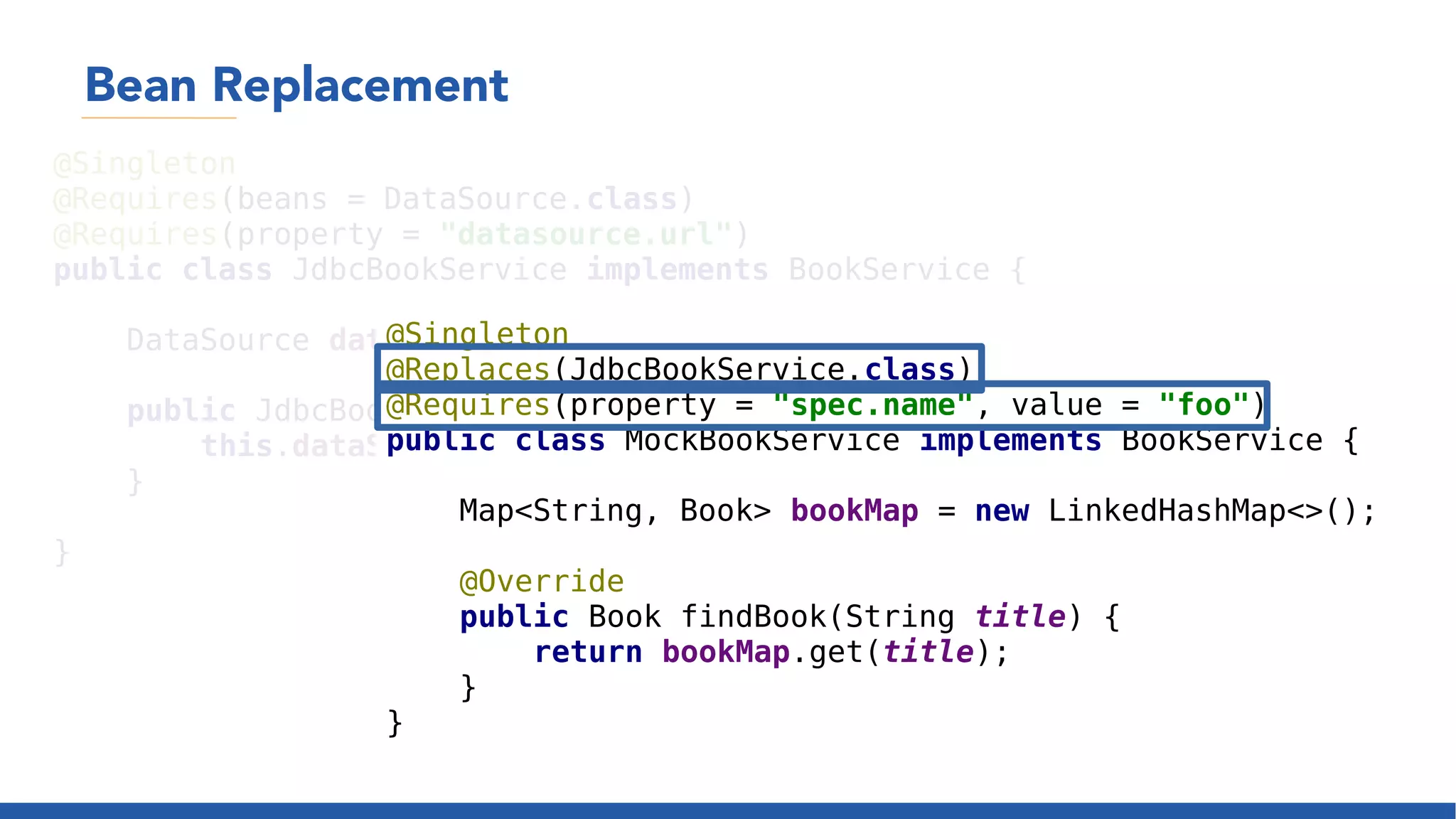 Bean Replacement
@Singleton
@Requires(beans = DataSource.class)
@Requires(property = "datasource.url")
public class JdbcBookService implements BookService {
DataSource dataSource;
public JdbcBookService(DataSource dataSource) {
this.dataSource = dataSource;
}
}
@Singleton
@Replaces(JdbcBookService.class)
@Requires(property = "spec.name", value = "foo")
public class MockBookService implements BookService {
Map<String, Book> bookMap = new LinkedHashMap<>();
@Override
public Book findBook(String title) {
return bookMap.get(title);
}
}
 