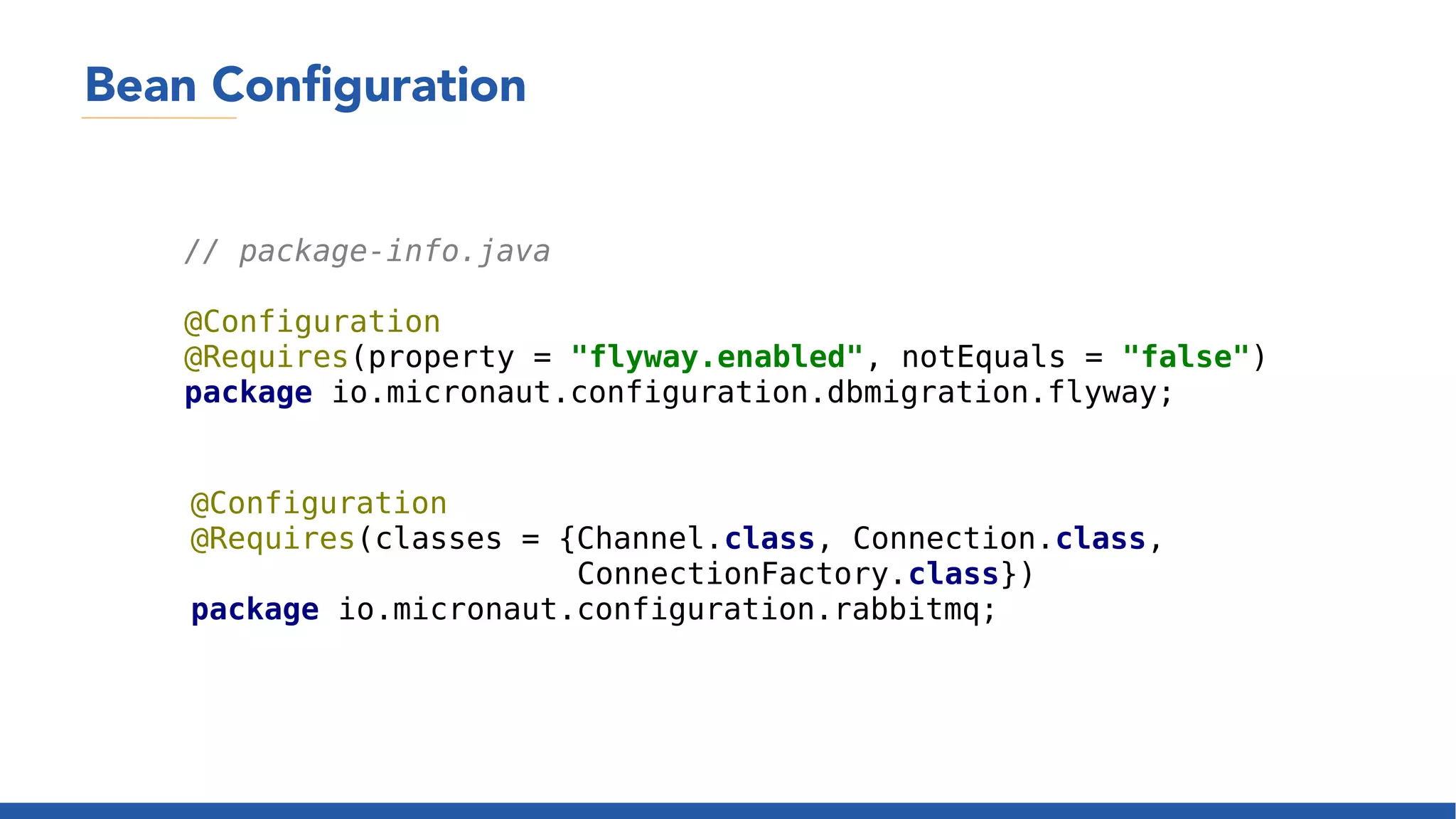 Bean Configuration
// package-info.java
@Configuration
@Requires(property = "flyway.enabled", notEquals = "false")
package io.micronaut.configuration.dbmigration.flyway;
@Configuration
@Requires(classes = {Channel.class, Connection.class,
ConnectionFactory.class})
package io.micronaut.configuration.rabbitmq;
 