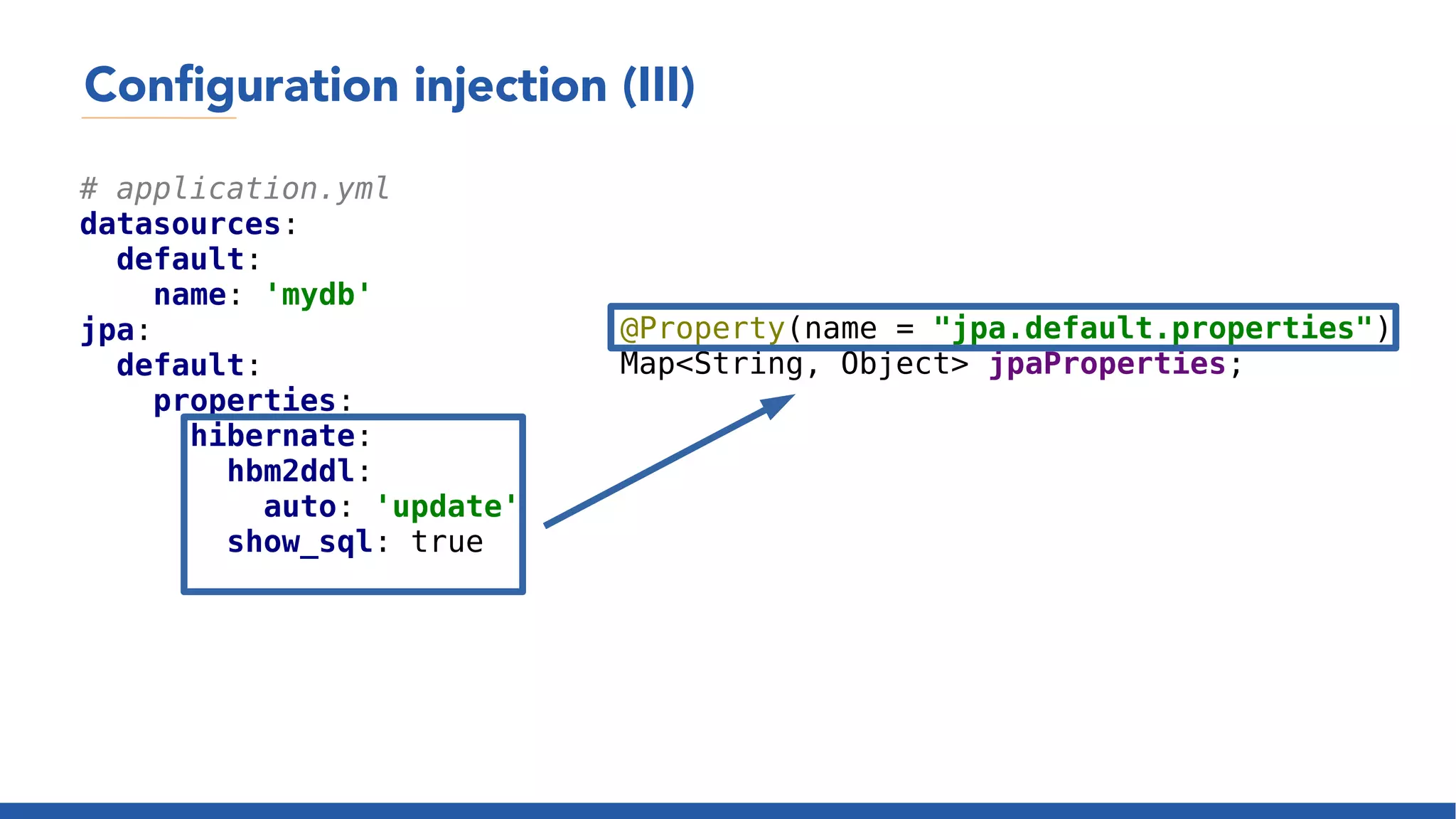Configuration injection (III)
# application.yml
datasources:
default:
name: 'mydb'
jpa:
default:
properties:
hibernate:
hbm2ddl:
auto: 'update'
show_sql: true
@Property(name = "jpa.default.properties")
Map<String, Object> jpaProperties;
 