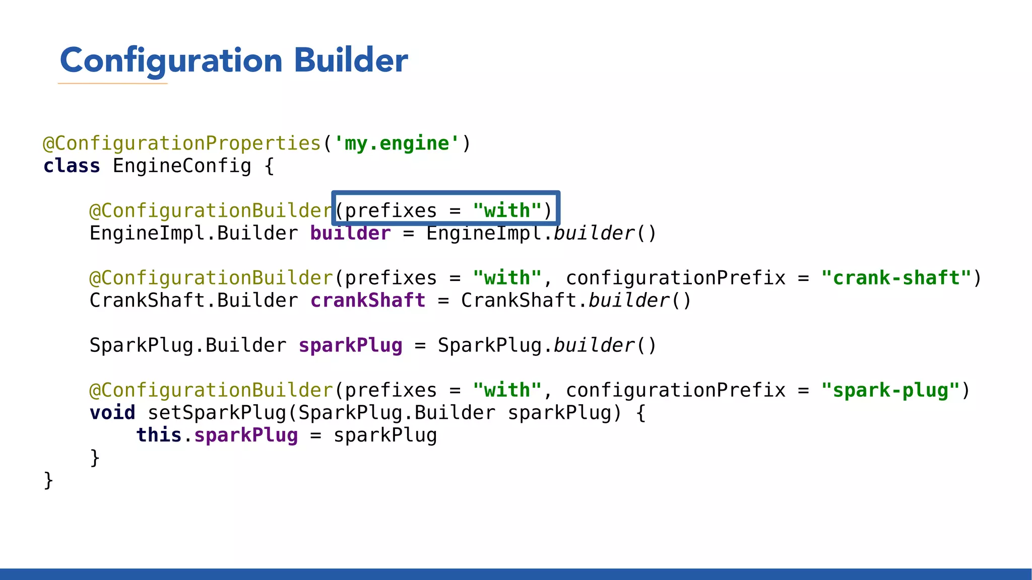 Configuration Builder
@ConfigurationProperties('my.engine')
class EngineConfig {
@ConfigurationBuilder(prefixes = "with")
EngineImpl.Builder builder = EngineImpl.builder()
@ConfigurationBuilder(prefixes = "with", configurationPrefix = "crank-shaft")
CrankShaft.Builder crankShaft = CrankShaft.builder()
SparkPlug.Builder sparkPlug = SparkPlug.builder()
@ConfigurationBuilder(prefixes = "with", configurationPrefix = "spark-plug")
void setSparkPlug(SparkPlug.Builder sparkPlug) {
this.sparkPlug = sparkPlug
}
}
 