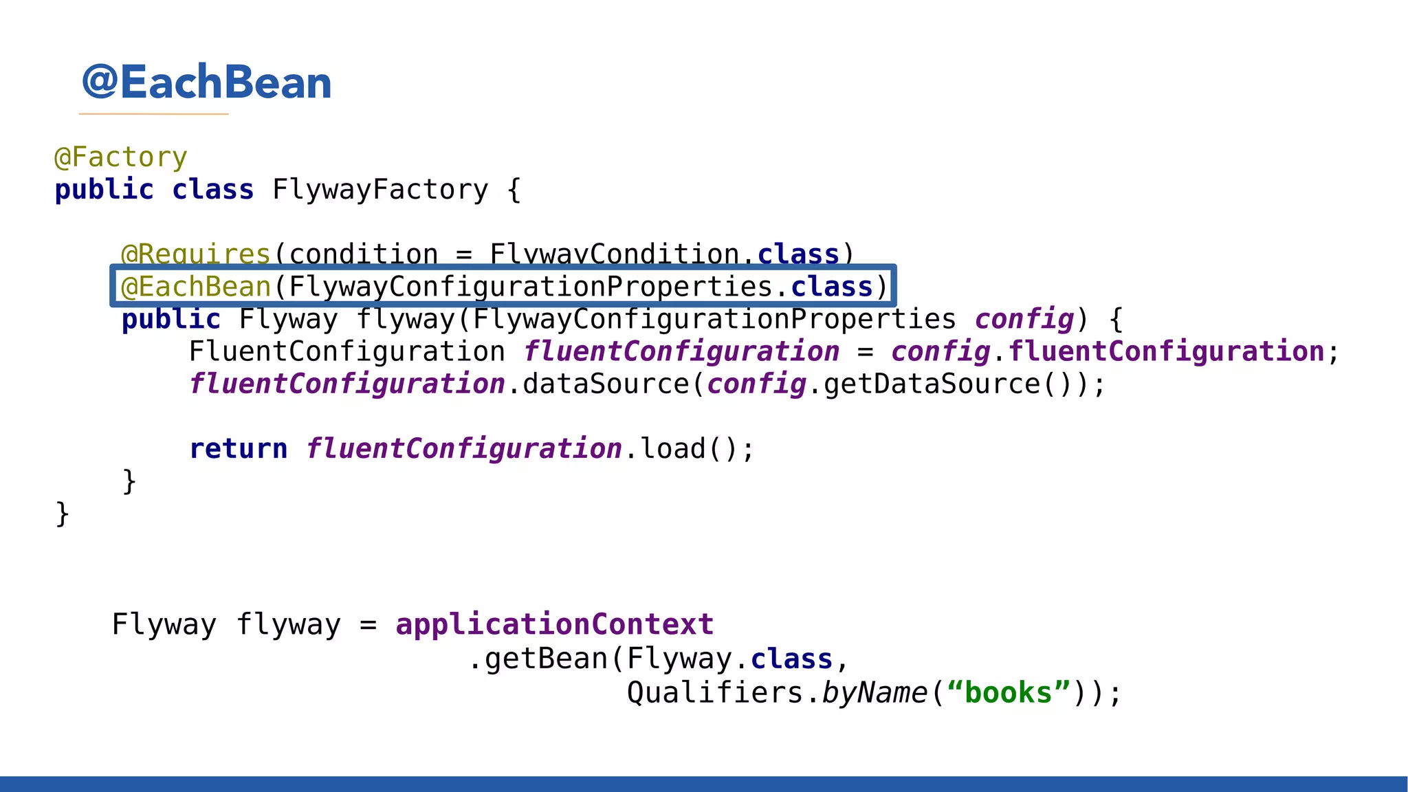 @EachBean
@Factory
public class FlywayFactory {
@Requires(condition = FlywayCondition.class)
@EachBean(FlywayConfigurationProperties.class)
public Flyway flyway(FlywayConfigurationProperties config) {
FluentConfiguration fluentConfiguration = config.fluentConfiguration;
fluentConfiguration.dataSource(config.getDataSource());
return fluentConfiguration.load();
}
}
Flyway flyway = applicationContext
.getBean(Flyway.class,
Qualifiers.byName(“books”));
 