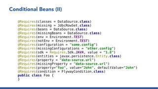 Conditional Beans (II)
@Requires(classes = DataSource.class)
@Requires(missing = JdbcRowSet.class)
@Requires(beans = DataSource.class)
@Requires(missingBeans = DataSource.class)
@Requires(env = Environment.TEST)
@Requires(notEnv = Environment.TEST)
@Requires(configuration = "some.config")
@Requires(missingConfigurations = "other.config")
@Requires(sdk = Requires.Sdk.JAVA, value = "1.8")
@Requires(entities = javax.persistence.Entity.class)
@Requires(property = "data-source.url")
@Requires(missingProperty = "data-source.url")
@Requires(property="foo", value="John", defaultValue="John")
@Requires(condition = FlywayCondition.class)
public class Foo {
}
 