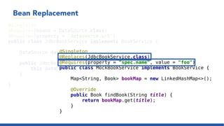 Bean Replacement
@Singleton
@Requires(beans = DataSource.class)
@Requires(property = "datasource.url")
public class JdbcBookService implements BookService {
DataSource dataSource;
public JdbcBookService(DataSource dataSource) {
this.dataSource = dataSource;
}
}
@Singleton
@Replaces(JdbcBookService.class)
@Requires(property = "spec.name", value = "foo")
public class MockBookService implements BookService {
Map<String, Book> bookMap = new LinkedHashMap<>();
@Override
public Book findBook(String title) {
return bookMap.get(title);
}
}
 