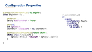 Configuration Properties
@ConfigurationProperties('my.engine')
class EngineConfig {
@NotBlank
String manufacturer = "Ford"
@Min(1L)
int cylinders
CrankShaft crankShaft = new CrankShaft()
@ConfigurationProperties('crank-shaft')
static class CrankShaft {
Optional<Double> rodLength = Optional.empty()
}
}
# application.yml
my:
engine:
manufacturer: Toyota
cylinders: 4
crank-shaft:
rod-length: 4
 