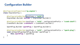 Configuration Builder
@ConfigurationProperties('my.engine')
class EngineConfig {
@ConfigurationBuilder(prefixes = "with")
EngineImpl.Builder builder = EngineImpl.builder()
@ConfigurationBuilder(prefixes = "with", configurationPrefix = "crank-shaft")
CrankShaft.Builder crankShaft = CrankShaft.builder()
SparkPlug.Builder sparkPlug = SparkPlug.builder()
@ConfigurationBuilder(prefixes = "with", configurationPrefix = "spark-plug")
void setSparkPlug(SparkPlug.Builder sparkPlug) {
this.sparkPlug = sparkPlug
}
}
 