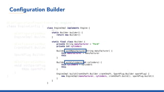 Configuration Builder
@ConfigurationProperties('my.engine')
class EngineConfig {
@ConfigurationBuilder(prefixes = "with")
EngineImpl.Builder builder = EngineImpl.builder()
@ConfigurationBuilder(prefixes = "with", configurationPrefix = "crank-shaft")
CrankShaft.Builder crankShaft = CrankShaft.builder()
SparkPlug.Builder sparkPlug = SparkPlug.builder()
@ConfigurationBuilder(prefixes = "with", configurationPrefix = "spark-plug")
void setSparkPlug(SparkPlug.Builder sparkPlug) {
this.sparkPlug = sparkPlug
}
}
class EngineImpl implements Engine {
//...
static Builder builder() {
return new Builder()
}
static final class Builder {
private String manufacturer = "Ford"
private int cylinders
Builder withManufacturer(String manufacturer) {
this.manufacturer = manufacturer
this
}
Builder withCylinders(int cylinders) {
this.cylinders = cylinders
this
}
EngineImpl build(CrankShaft.Builder crankShaft, SparkPlug.Builder sparkPlug) {
new EngineImpl(manufacturer, cylinders, crankShaft.build(), sparkPlug.build())
}
}
}
 