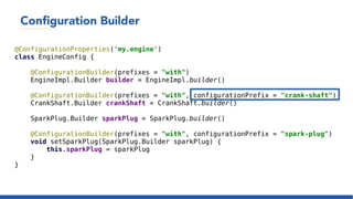 Configuration Builder
@ConfigurationProperties('my.engine')
class EngineConfig {
@ConfigurationBuilder(prefixes = "with")
EngineImpl.Builder builder = EngineImpl.builder()
@ConfigurationBuilder(prefixes = "with", configurationPrefix = "crank-shaft")
CrankShaft.Builder crankShaft = CrankShaft.builder()
SparkPlug.Builder sparkPlug = SparkPlug.builder()
@ConfigurationBuilder(prefixes = "with", configurationPrefix = "spark-plug")
void setSparkPlug(SparkPlug.Builder sparkPlug) {
this.sparkPlug = sparkPlug
}
}
 