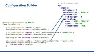Configuration Builder
# application.yml
my:
engine:
cylinders: 4
manufacturer: 'Subaru'
crank-shaft:
rod-length': 4
spark-plug:
name: '6619 LFR6AIX'
type: 'Iridium'
companyName: 'NGK'
@ConfigurationProperties('my.engine')
class EngineConfig {
@ConfigurationBuilder(prefixes = "with")
EngineImpl.Builder builder = EngineImpl.builder()
@ConfigurationBuilder(prefixes = "with", configurationPrefix = "crank-shaft")
CrankShaft.Builder crankShaft = CrankShaft.builder()
SparkPlug.Builder sparkPlug = SparkPlug.builder()
@ConfigurationBuilder(prefixes = "with", configurationPrefix = "spark-plug")
void setSparkPlug(SparkPlug.Builder sparkPlug) {
this.sparkPlug = sparkPlug
}
}
 