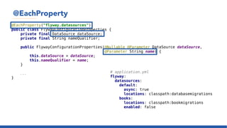 @EachProperty
@EachProperty("flyway.datasources")
public class FlywayConfigurationProperties {
private final DataSource dataSource;
private final String nameQualifier;
public FlywayConfigurationProperties(@Nullable @Parameter DataSource dataSource,
@Parameter String name) {
this.dataSource = dataSource;
this.nameQualifier = name;
}
...
}
# application.yml
flyway:
datasources:
default:
async: true
locations: classpath:databasemigrations
books:
locations: classpath:bookmigrations
enabled: false
 