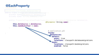 @EachProperty
@EachProperty("flyway.datasources")
public class FlywayConfigurationProperties {
private final DataSource dataSource;
private final String nameQualifier;
public FlywayConfigurationProperties(@Nullable @Parameter DataSource dataSource,
@Parameter String name) {
this.dataSource = dataSource;
this.nameQualifier = name;
}
...
}
# application.yml
flyway:
datasources:
default:
async: true
locations: classpath:databasemigrations
books:
locations: classpath:bookmigrations
enabled: false
 