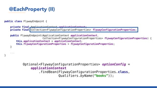 @EachProperty (II)
public class FlywayEndpoint {
private final ApplicationContext applicationContext;
private final Collection<FlywayConfigurationProperties> flywayConfigurationProperties;
public FlywayEndpoint(ApplicationContext applicationContext,
Collection<FlywayConfigurationProperties> flywayConfigurationProperties) {
this.applicationContext = applicationContext;
this.flywayConfigurationProperties = flywayConfigurationProperties;
}
...
}
Optional<FlywayConfigurationProperties> optionConfig =
applicationContext
.findBean(FlywayConfigurationProperties.class,
Qualifiers.byName(“books”));
 