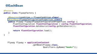 @EachBean
@Factory
public class FlywayFactory {
@Requires(condition = FlywayCondition.class)
@EachBean(FlywayConfigurationProperties.class)
public Flyway flyway(FlywayConfigurationProperties config) {
FluentConfiguration fluentConfiguration = config.fluentConfiguration;
fluentConfiguration.dataSource(config.getDataSource());
return fluentConfiguration.load();
}
}
Flyway flyway = applicationContext
.getBean(Flyway.class,
Qualifiers.byName(“books”));
 