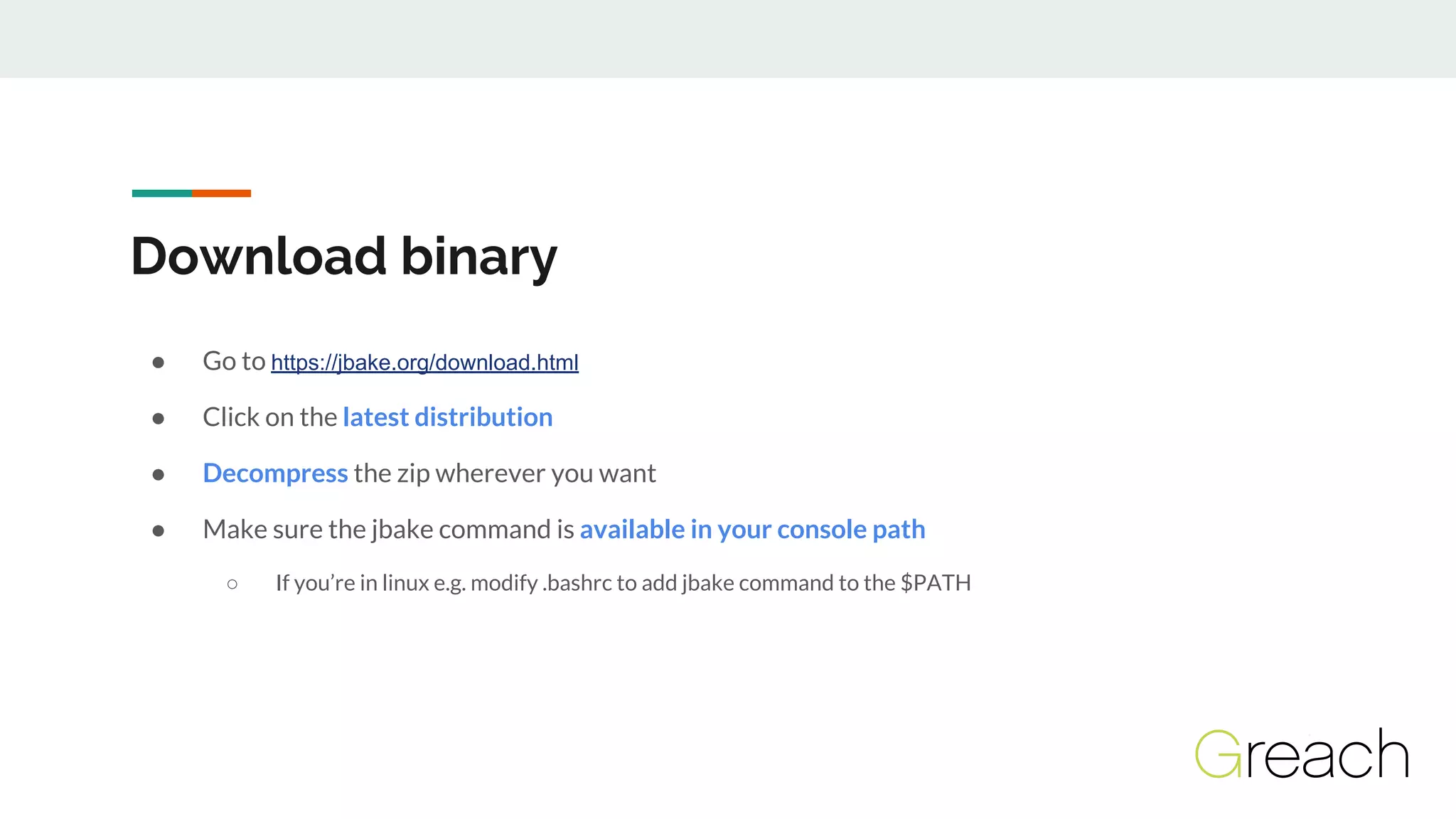 Download binary
● Go to https://jbake.org/download.html
● Click on the latest distribution
● Decompress the zip wherever you want
● Make sure the jbake command is available in your console path
○ If you’re in linux e.g. modify .bashrc to add jbake command to the $PATH
 