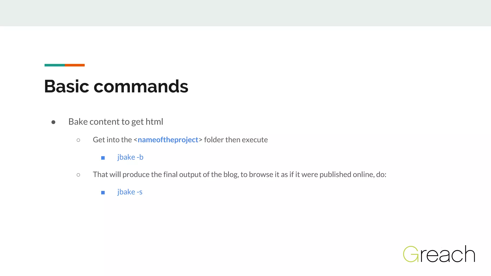 Basic commands
● Bake content to get html
○ Get into the <nameoftheproject> folder then execute
■ jbake -b
○ That will produce the final output of the blog, to browse it as if it were published online, do:
■ jbake -s
 