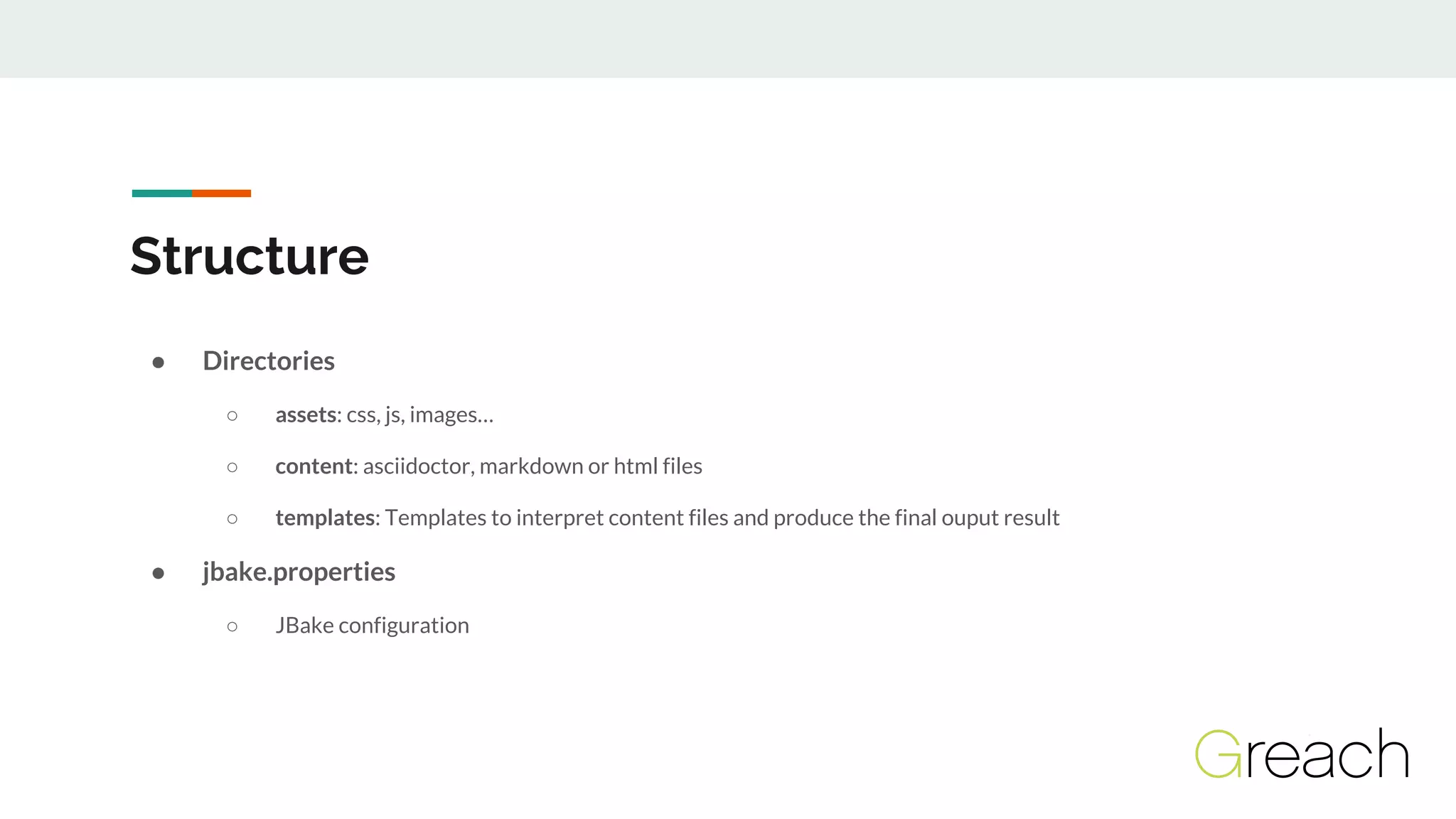 Structure
● Directories
○ assets: css, js, images…
○ content: asciidoctor, markdown or html files
○ templates: Templates to interpret content files and produce the final ouput result
● jbake.properties
○ JBake configuration
 