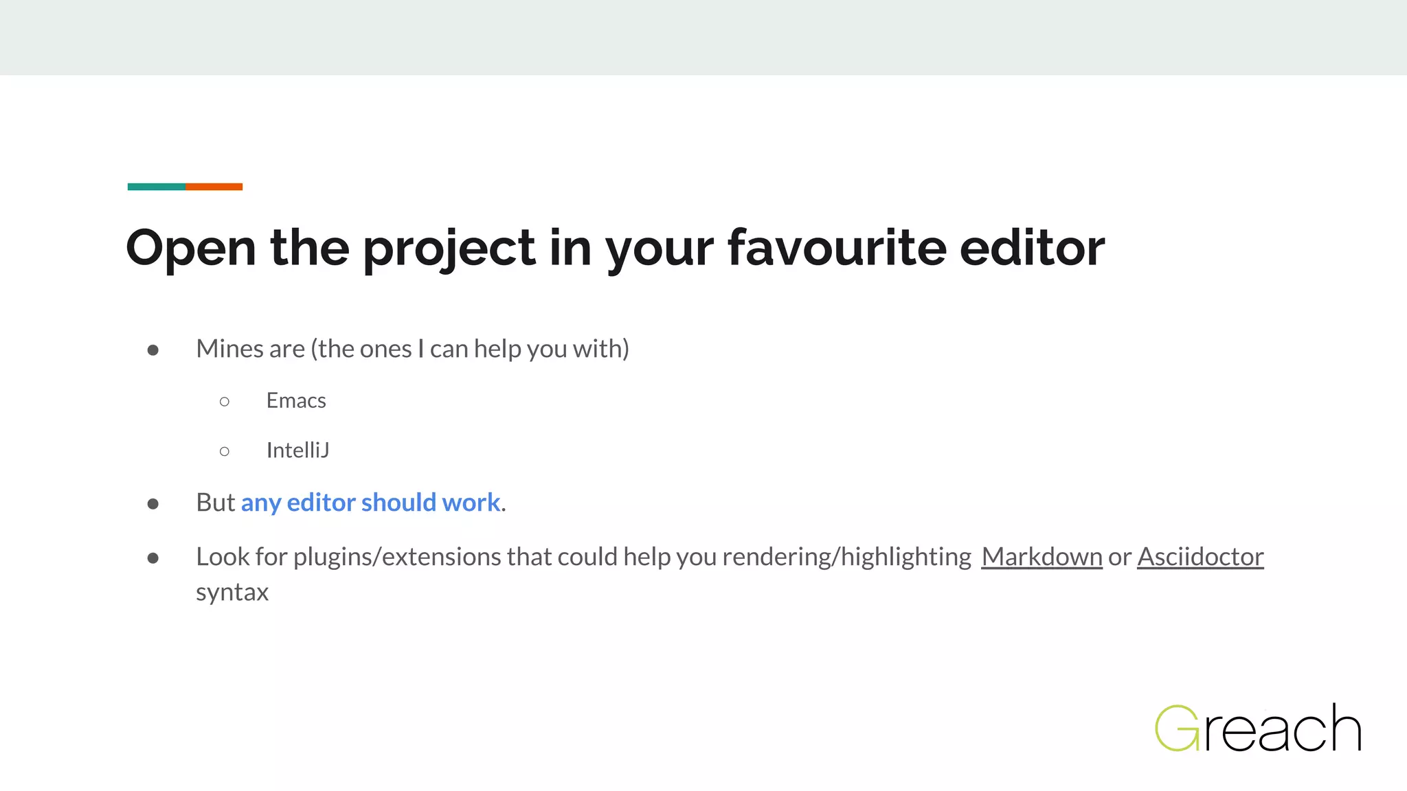 Open the project in your favourite editor
● Mines are (the ones I can help you with)
○ Emacs
○ IntelliJ
● But any editor should work.
● Look for plugins/extensions that could help you rendering/highlighting Markdown or Asciidoctor
syntax
 