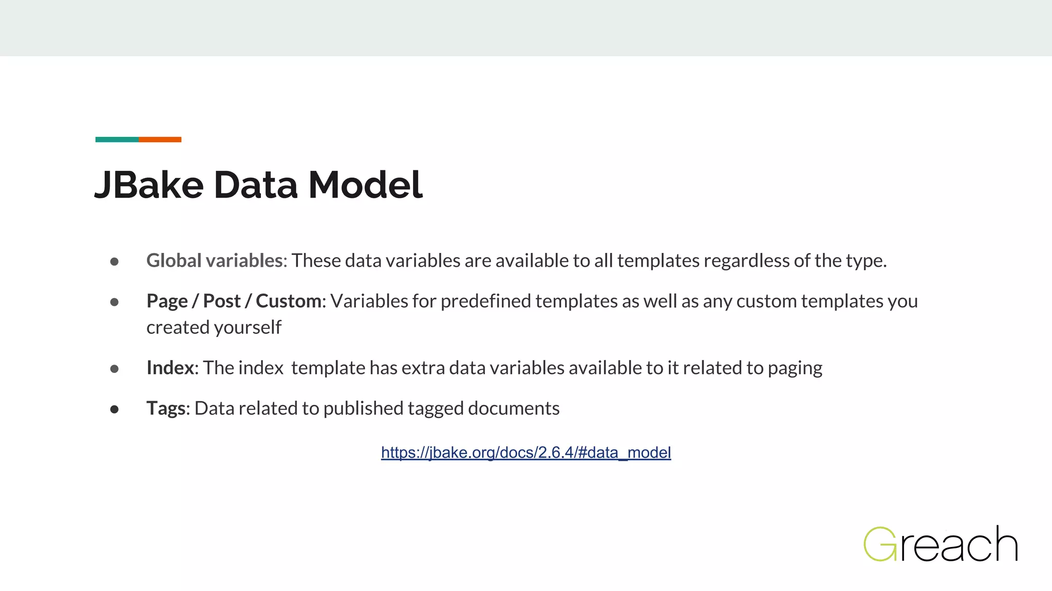 JBake Data Model
● Global variables: These data variables are available to all templates regardless of the type.
● Page / Post / Custom: Variables for predefined templates as well as any custom templates you
created yourself
● Index: The index template has extra data variables available to it related to paging
● Tags: Data related to published tagged documents
https://jbake.org/docs/2.6.4/#data_model
 
