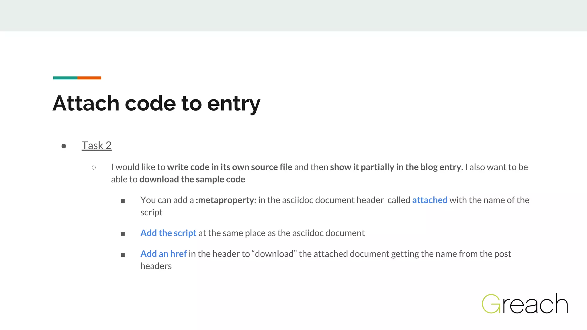 ● Task 2
○ I would like to write code in its own source file and then show it partially in the blog entry. I also want to be
able to download the sample code
■ You can add a :metaproperty: in the asciidoc document header called attached with the name of the
script
■ Add the script at the same place as the asciidoc document
■ Add an href in the header to “download” the attached document getting the name from the post
headers
Attach code to entry
 