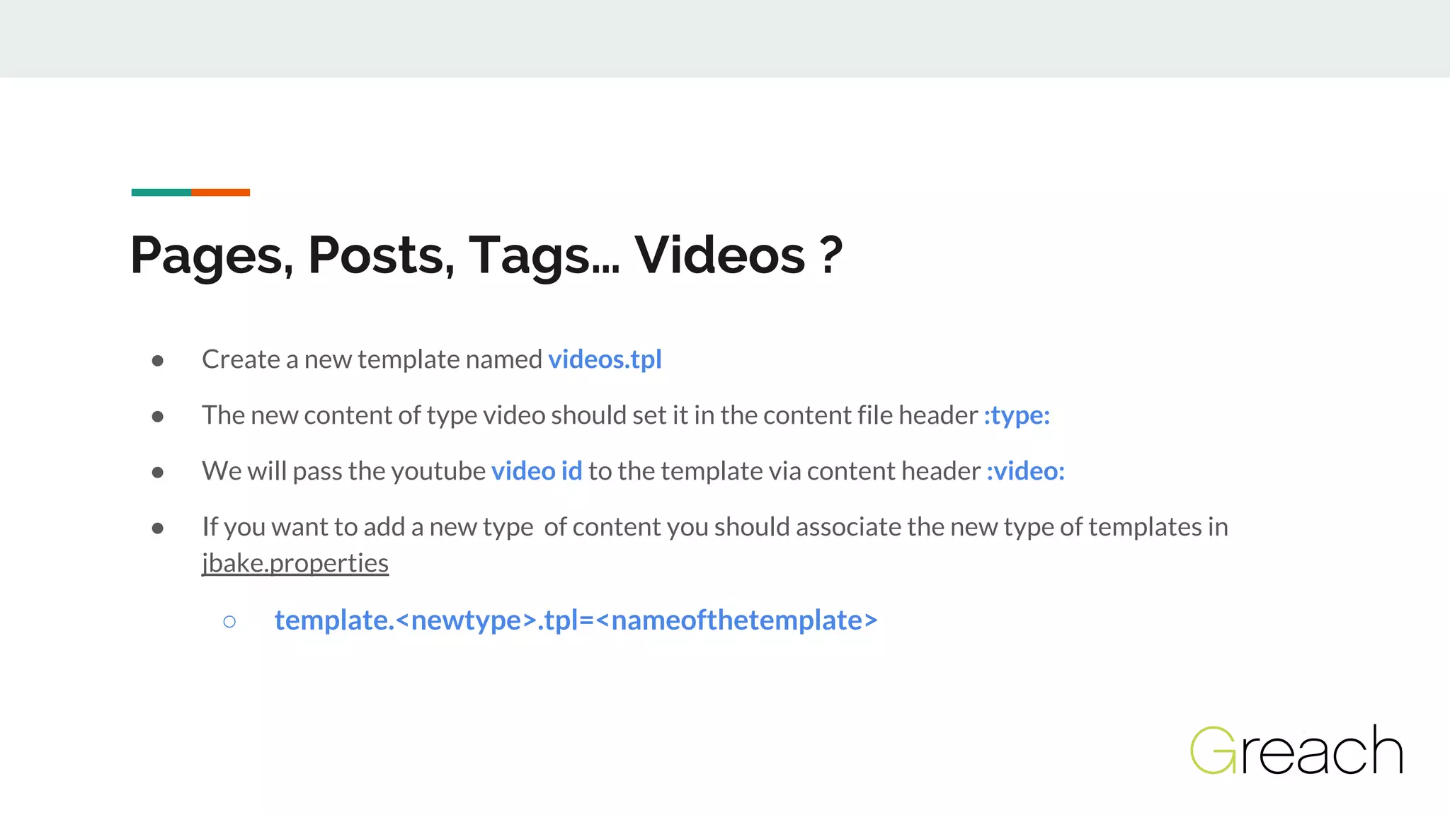 Pages, Posts, Tags… Videos ?
● Create a new template named videos.tpl
● The new content of type video should set it in the content file header :type:
● We will pass the youtube video id to the template via content header :video:
● If you want to add a new type of content you should associate the new type of templates in
jbake.properties
○ template.<newtype>.tpl=<nameofthetemplate>
 
