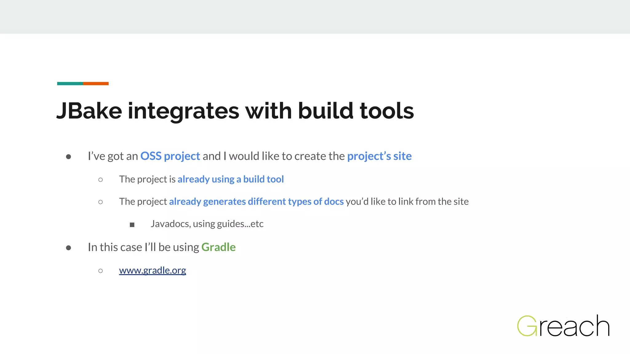 JBake integrates with build tools
● I’ve got an OSS project and I would like to create the project’s site
○ The project is already using a build tool
○ The project already generates different types of docs you’d like to link from the site
■ Javadocs, using guides...etc
● In this case I’ll be using Gradle
○ www.gradle.org
 