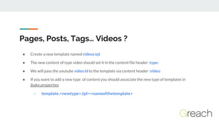 Pages, Posts, Tags… Videos ?
● Create a new template named videos.tpl
● The new content of type video should set it in the...