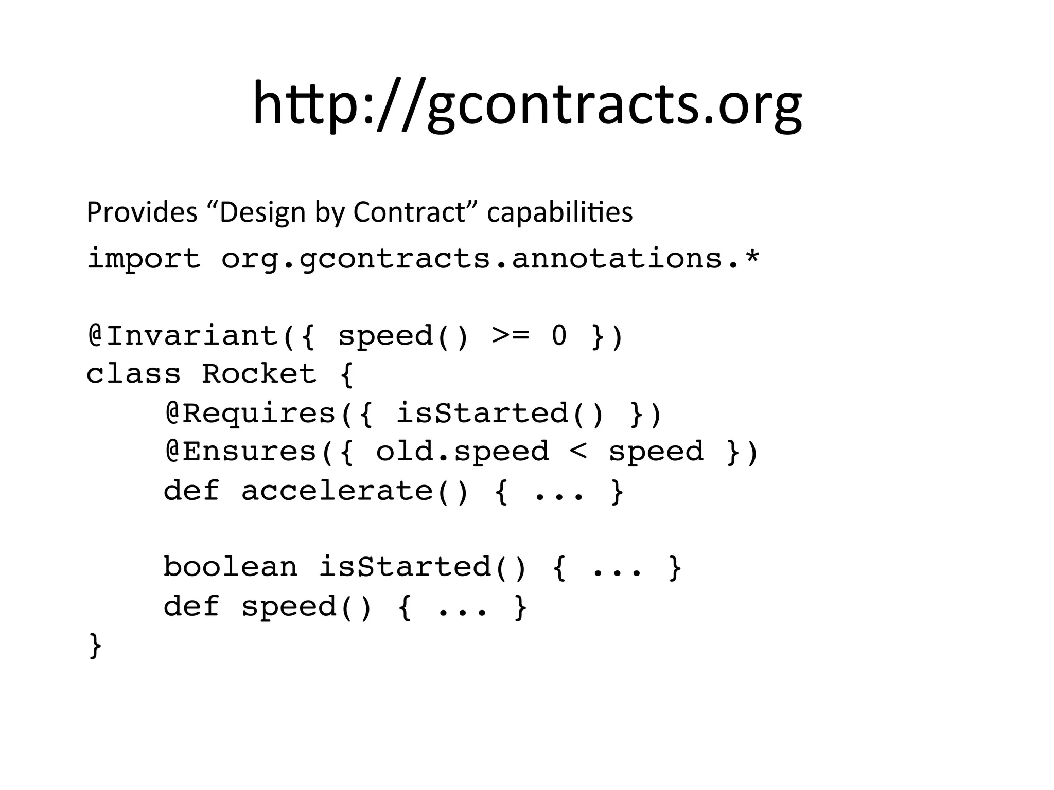 h8p://gcontracts.org	
  
Provides	
  “Design	
  by	
  Contract”	
  capabiliVes	
  
import org.gcontracts.annotations.* 
 
@Invariant({ speed() >= 0 }) 
class Rocket {  
@Requires({ isStarted() }) 
@Ensures({ old.speed < speed }) 
def accelerate() { ... } 
 
boolean isStarted() { ... }  
def speed() { ... } 
}"
 