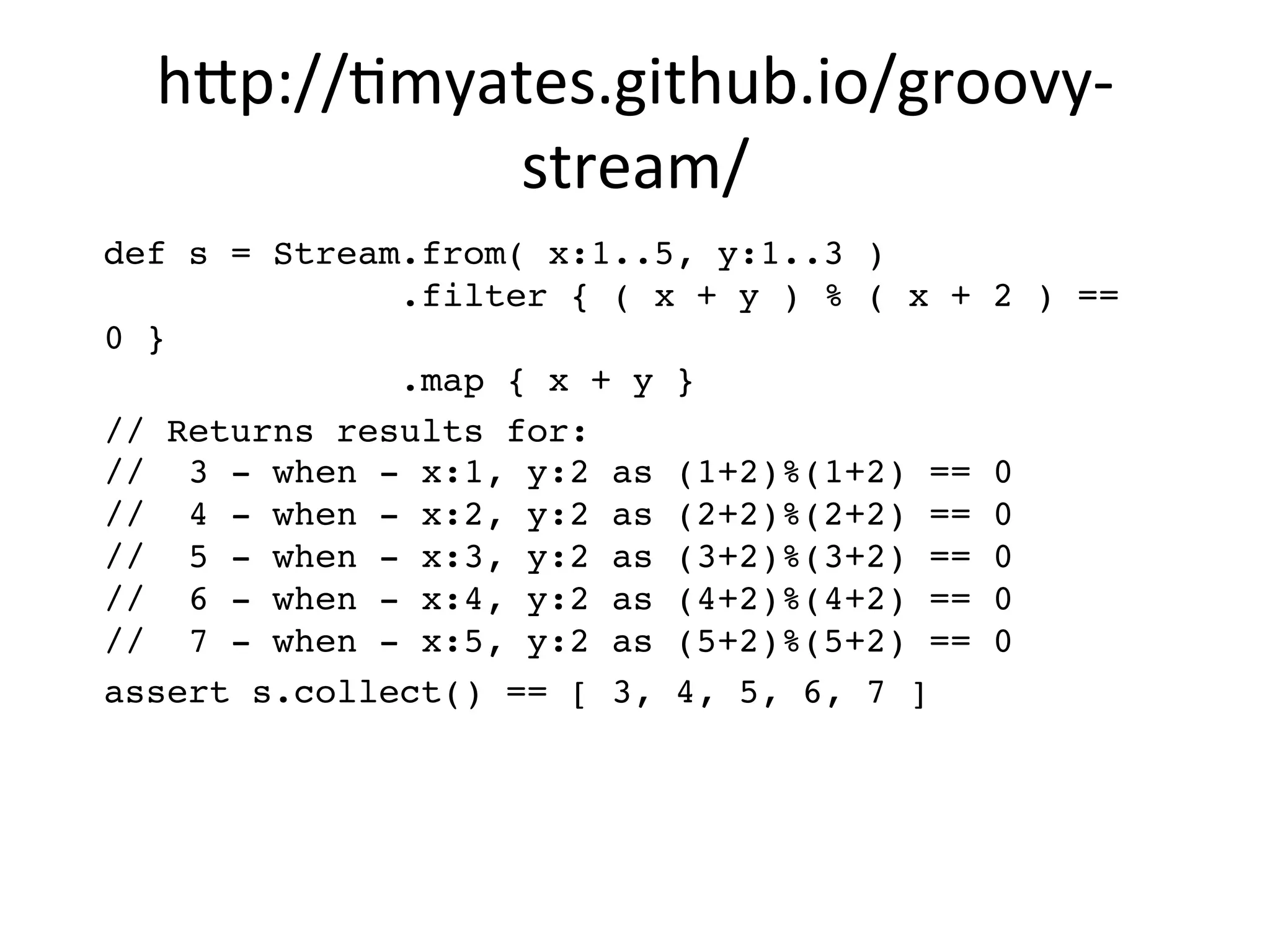 h8p://Vmyates.github.io/groovy-­‐
stream/	
  
def s = Stream.from( x:1..5, y:1..3 ) 
.filter { ( x + y ) % ( x + 2 ) ==
0 } 
.map { x + y }"
// Returns results for: 
// 3 - when - x:1, y:2 as (1+2)%(1+2) == 0 
// 4 - when - x:2, y:2 as (2+2)%(2+2) == 0 
// 5 - when - x:3, y:2 as (3+2)%(3+2) == 0 
// 6 - when - x:4, y:2 as (4+2)%(4+2) == 0 
// 7 - when - x:5, y:2 as (5+2)%(5+2) == 0"
assert s.collect() == [ 3, 4, 5, 6, 7 ]"
 