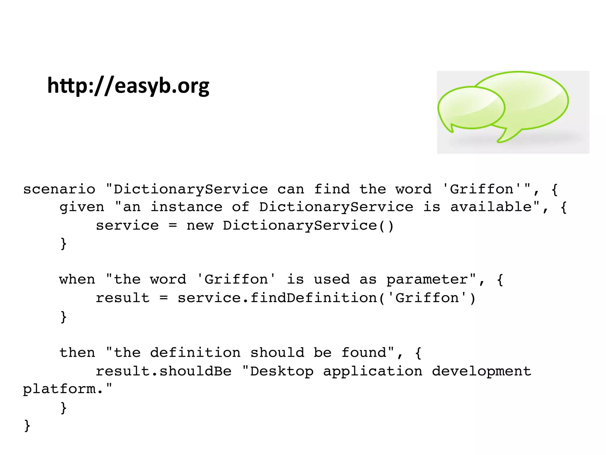 scenario "DictionaryService can find the word 'Griffon'", {"
given "an instance of DictionaryService is available", {"
service = new DictionaryService()"
}"
"
when "the word 'Griffon' is used as parameter", {"
result = service.findDefinition('Griffon')"
}"
"
then "the definition should be found", {"
result.shouldBe "Desktop application development
platform.""
}"
}"
"
h3p://easyb.org	
  
 