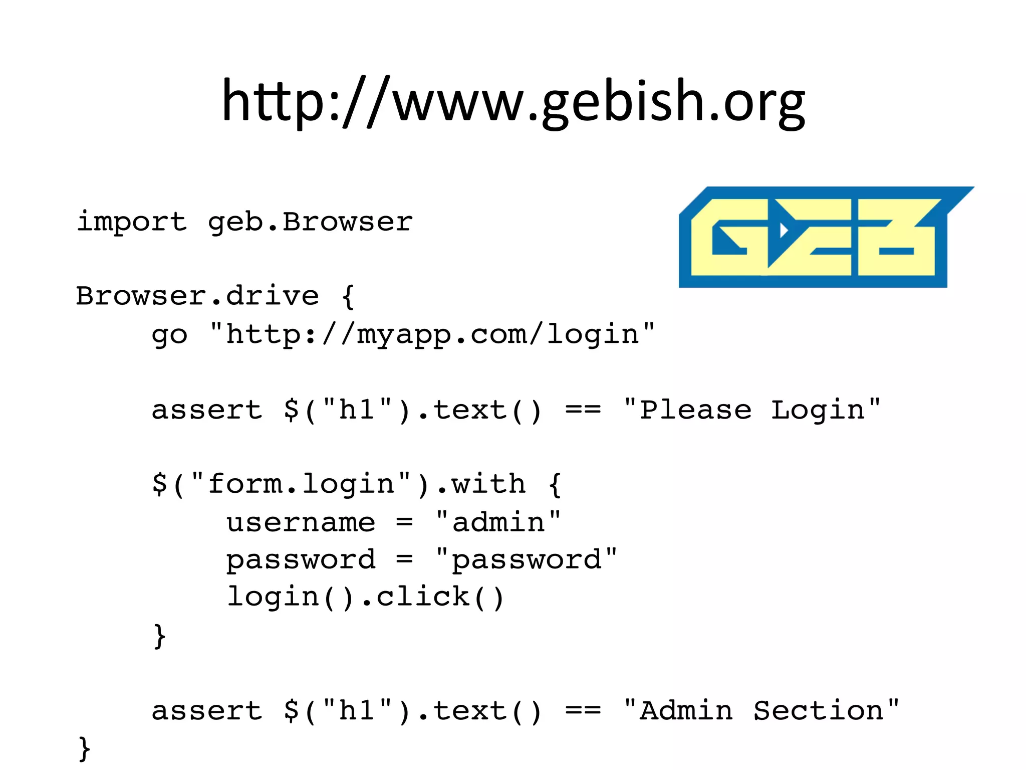 h8p://www.gebish.org	
  
import geb.Browser"
"
Browser.drive {"
go "http://myapp.com/login""
"
assert $("h1").text() == "Please Login""
"
$("form.login").with {"
username = "admin""
password = "password""
login().click()"
}"
"
assert $("h1").text() == "Admin Section""
}"
 