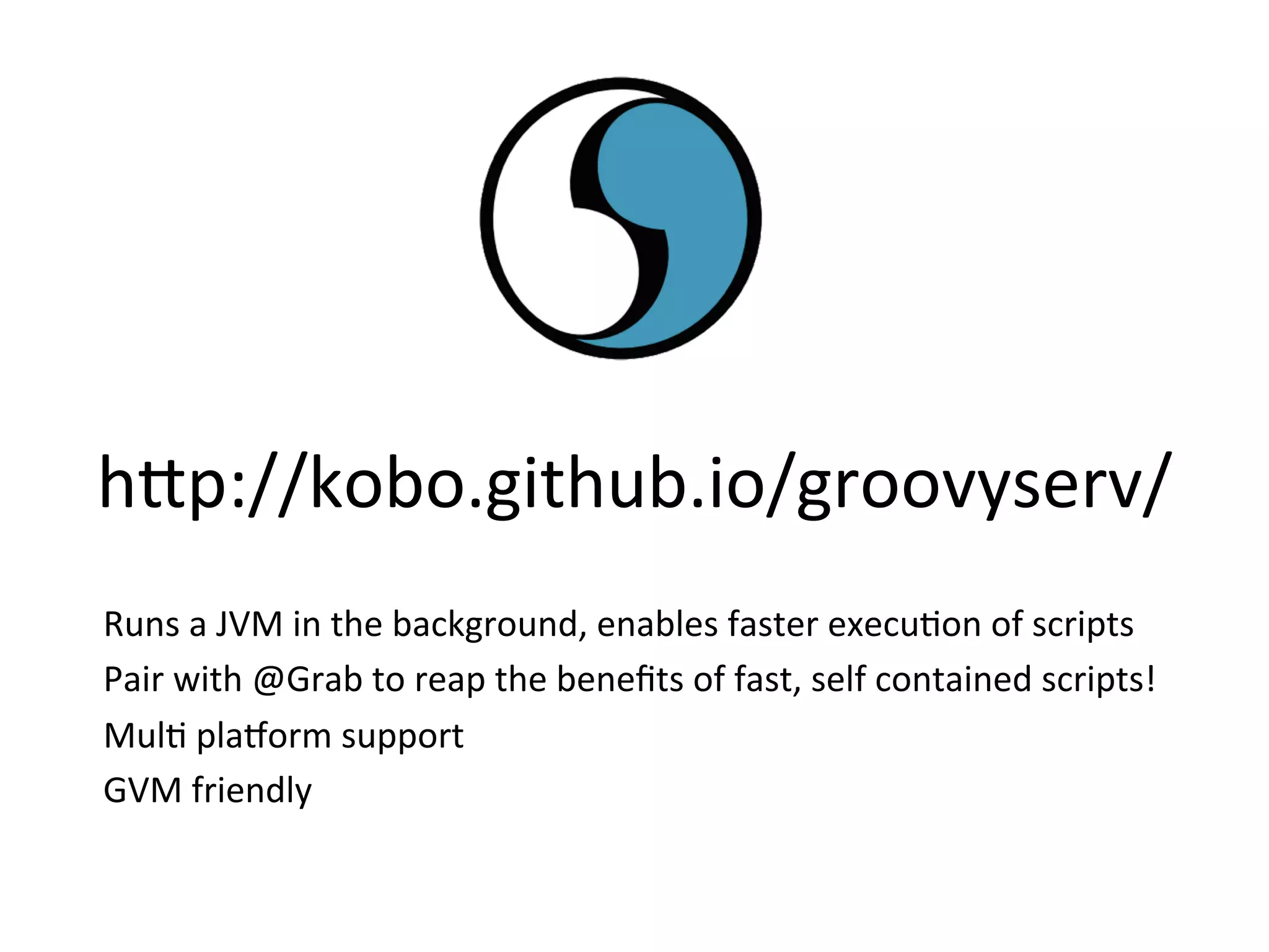 h8p://kobo.github.io/groovyserv/	
  
Runs	
  a	
  JVM	
  in	
  the	
  background,	
  enables	
  faster	
  execuVon	
  of	
  scripts	
  
Pair	
  with	
  @Grab	
  to	
  reap	
  the	
  beneﬁts	
  of	
  fast,	
  self	
  contained	
  scripts!	
  
MulV	
  pla`orm	
  support	
  
GVM	
  friendly	
  
 