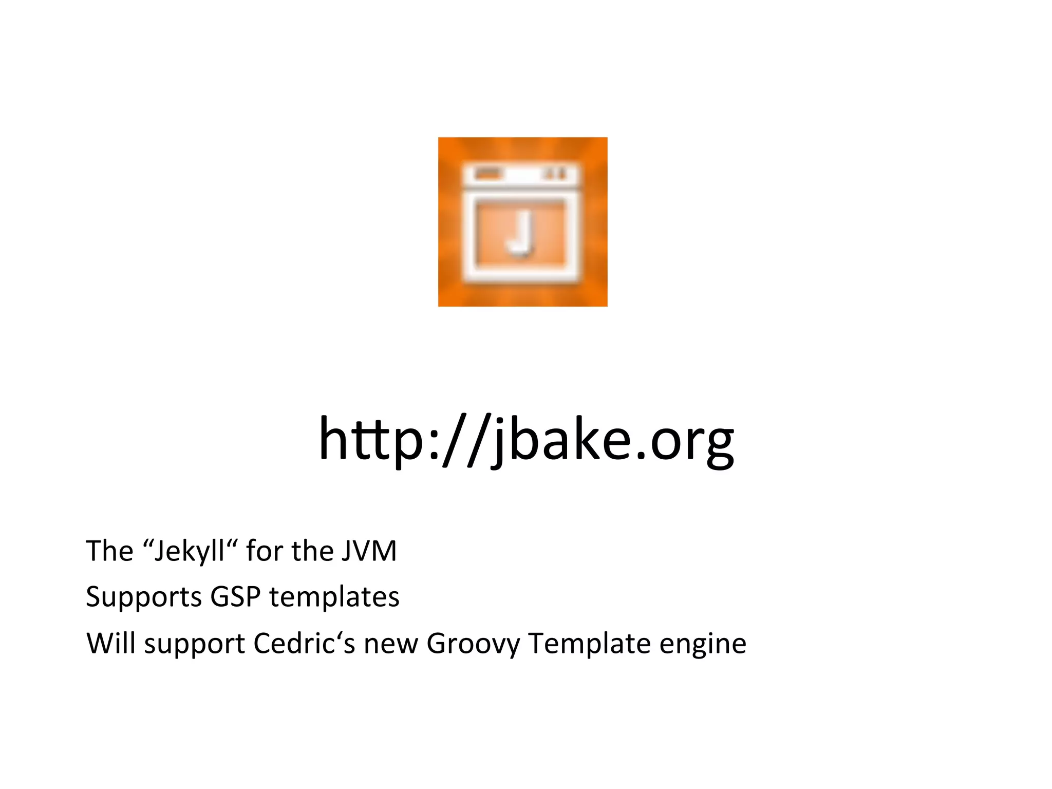 h8p://jbake.org	
  
The	
  “Jekyll“	
  for	
  the	
  JVM	
  
Supports	
  GSP	
  templates	
  
Will	
  support	
  Cedric‘s	
  new	
  Groovy	
  Template	
  engine	
  
 