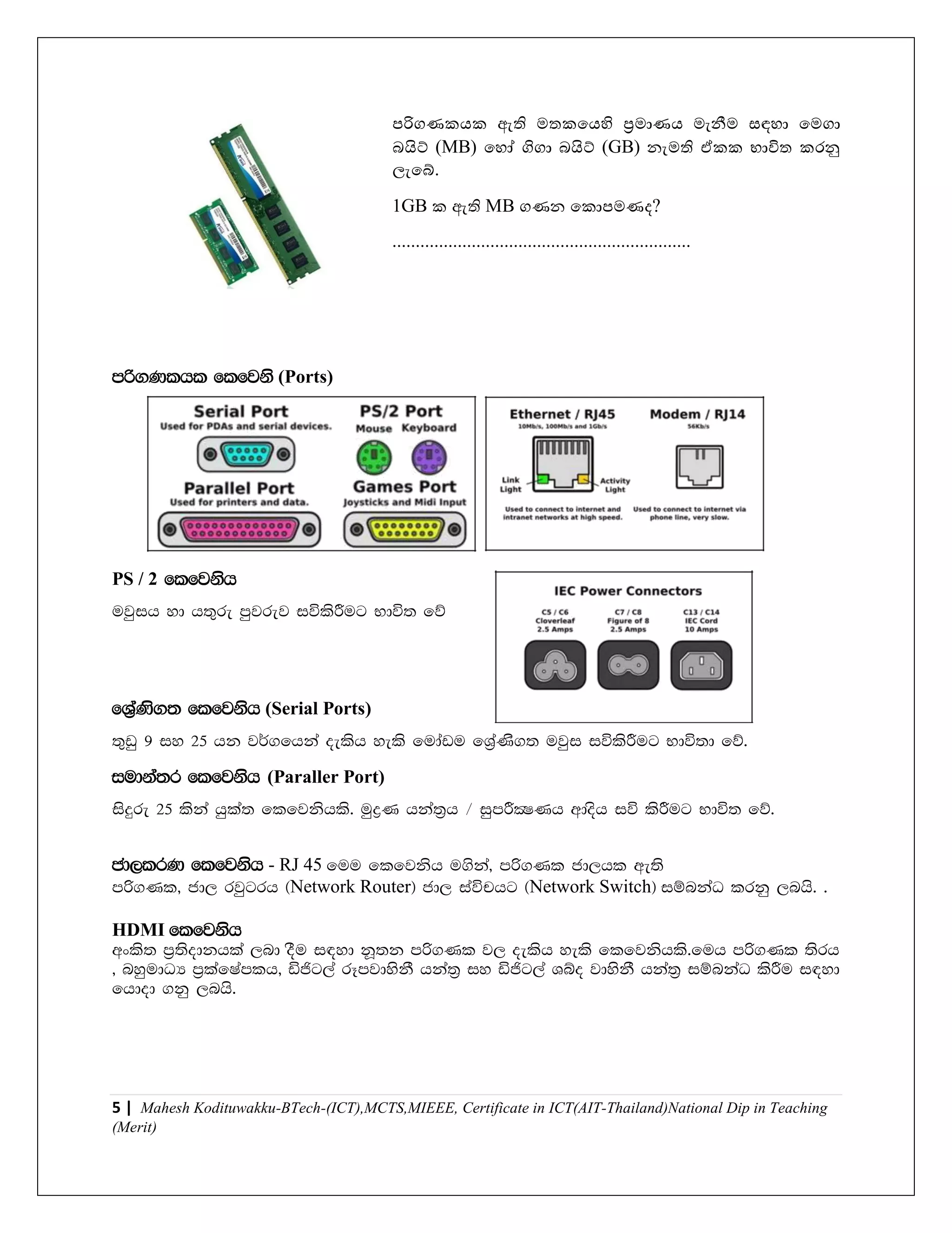5 | Mahesh Kodituwakku-BTech-(ICT),MCTS,MIEEE, Certificate in ICT(AIT-Thailand)National Dip in Teaching
(Merit)
පරිගණකෙක ඇති මතකයෙහි ප්‍රමාණෙ මැනීම සඳහා යමගා
බයි් (MB) යහෝ ගිගා බයි් (GB) නැමති ඒකක භාවිත කරනු
ලැයබ්.
1GB ක ඇති MB ගණන යකාපමණද?
................................................................
mß.Klhl flfjks (Ports)
PS / 2 flfjksh
ujqih yd h;=re mqjrej iúlsÍug Ndú; fõ
fYa%Ks.; flfjksh (Serial Ports)
;=vq 9 iy 25 hk j¾.fhka oelsh yels fudavu fYa%Ks.; ujqi iúlsÍug Ndú;d fõ'
iudka;r flfjksh (Paraller Port)
isÿre 25 lska hqla; flfjkshls' uqøK hka;%h $ iqmÍCIKh wdosh iú lsÍug Ndú; fõ'
cd,lrK flfjksh - RJ 45 fuu flfjksh u.ska" mß.Kl cd,hl we;s
mß.Kl" cd, rjqgrh ^Network Router& cd, iaúphg ^Network Switch& iïnkaO lrkq ,nhs' '
HDMI flfjksh
wxls; m%;sodkhla ,nd oSu i|yd kQ;k mß.Kl j, oelsh yels flfjkshls'fuh mß.Kl ;srh
" nyqudOH m%lafIamlh" äðg,a rEmjdyskS hka;% iy äðg,a Yío jdyskS hka;% iïnkaO lsÍu i|yd
fhdod .kq ,nhs'
 