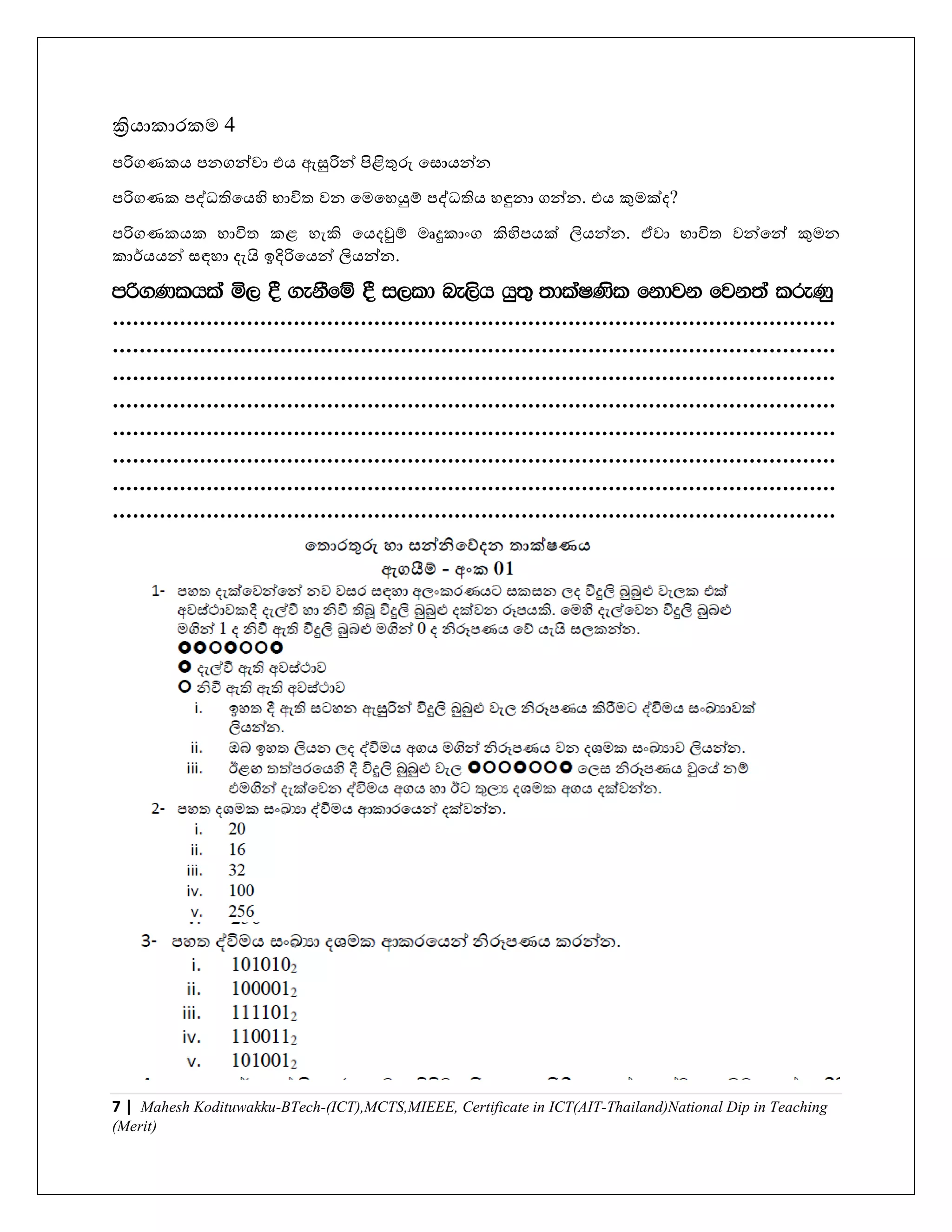 7 | Mahesh Kodituwakku-BTech-(ICT),MCTS,MIEEE, Certificate in ICT(AIT-Thailand)National Dip in Teaching
(Merit)
ක්‍රිොකාරකම 4
පරිගණකෙ පනගන්ො එෙ ඇසුරින් පිළිතුරු යසාෙන්න
පරිගණක පද්ධතියෙහි භාවිත ෙන යමයහයුම් පද්ධතිෙ හඳුනා ගන්න. එෙ කුමක්ද?
පරිගණකෙක භාවිත කළ හැකි යෙදවුම් මෘදුකාාංග කිහිපෙක් ලිෙන්න. ඒො භාවිත ෙන්යන් කුමන
කාර්ෙෙන් සඳහා දැයි ඉදිරියෙන් ලිෙන්න.
mß.Klhla ñ, § .ekSfï § i,ld ne,sh hq;= ;dlaIKsl fkdjk fjk;a lreKq
............................................................................................................
............................................................................................................
............................................................................................................
............................................................................................................
............................................................................................................
............................................................................................................
............................................................................................................
............................................................................................................
 