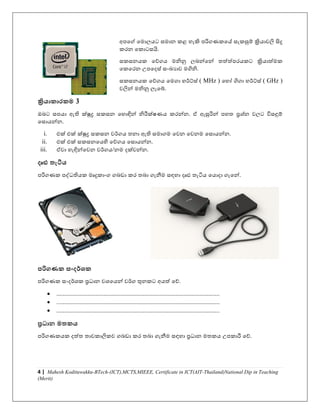 4 | Mahesh Kodituwakku-BTech-(ICT),MCTS,MIEEE, Certificate in ICT(AIT-Thailand)National Dip in Teaching
(Merit)
අපයේ යමාලෙට සමාන කළ හැකි පරිගණකයේ සැකසුම් ක්‍රිොෙලි සිදු
කරන යකාටසයි.
සකසනෙක යේගෙ මනිනු ලබන්යන් තත්ත්පරෙකට ක්‍රිොත්මක
යකයරන උපයදස් සාංඛයාෙ මගිනි.
සකසනෙක යේගෙ යමගා හර්්ස් ( MHz ) යහෝ ගිගා හර්්ස් ( GHz )
ෙලින් මනිනු ලැයබ්.
ක්‍රිය ක රකම 3
ඔබට සපො ඇති ක්ුද්‍ර සකසන යහාඳින් නිරීක්ෂණෙ කරන්න. ඒ ඇසුරින් පහත ප්‍රශ්න ෙලට විසඳුම්
යසාෙන්න.
i. එක් එක් ක්ුද්‍ර සකසන ෙර්ගෙ තනා ඇති සමාගම යෙන යෙනම යසාෙන්න.
ii. එක් එක් සකසනයෙහි යේගෙ යසාෙන්න.
iii. ඒො හැඳින්යෙන ෙර්ගෙ/නම දක්ෙන්න.
දෘඪ තැටිය
පරිගණක පද්ධතිෙක මෘදුකාාංග ගබඩා කර තබා ගැනීම සඳහා දෘඪ තැටිෙ යොදා ගැයන්.
පරිගණක සාංදර්ශ්‍ක
පරිගණක සාංදර්ශක ප්‍රධාන ෙශයෙන් ෙර්ග තුනකට අෙත් යේ.
• ........................................................................................................
• ........................................................................................................
• ........................................................................................................
ප්‍රධ න මතකය
පරිගණකෙක දත්ත තාෙකාලිකෙ ගබඩා කර තබා ගැනීම සඳහා ප්‍රධාන මතකෙ උපකාරී යේ.
 