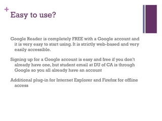 Easy to use? Google Reader is completely FREE with a Google account and it is very easy to start using. It is strictly web-based and very easily accessible.  Signing up for a Google account is easy and free if you don’t already have one, but student email at DU of CA is through Google so you all already have an account Additional plug-in for Internet Explorer and Firefox for offline access 