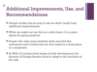 Additional Improvements, Use, and Recommendations Google reader was so easy to use we didn’t really have additional improvements While we might not use this on a daily basis, it is a great option for group projects.  People who visit many websites daily may find this convenient and it would also be very useful in a work place or a classroom.  As Web 2.0 reaches final stages of web development, the features of Google Reader need to adapt to the evolution of the web 