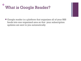 What is Google Reader? Google reader is a platform that organizes all of your RSS feeds into one organized area so that  your subscription updates are sent to you automatically 