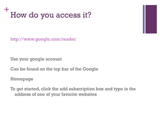 How do you access it? http://www.google.com/reader Use your google account Can be found on the top bar of the Google Homepage To get started, click the add subscription box and type in the address of one of your favorite websites 