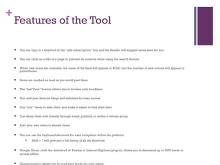 Features of the Tool  You can type in a keyword in the “add subscription” box and the Reader will suggest some sites for you You can click on a title of a page to preview its contents while using the search feature When new items are available, the name of the feed will appear in BOLD and the number of new entries will appear in parentheses Items are marked as read as you scroll past them The “List View” feature allows you to browse only headlines Can add your favorite blogs and websites for easy access Can “star” items to save them and make it easier to find them later Can share them with friends through email, publicly, or within a certain group  Add your own notes to shared items You can use the keyboard shortcuts for easy navigation within the platform Shift + ? will give you a full listing of all the shortcuts Google Gears (with the download of  Firefox or Internet Explorer plug-in) allows you to download up to 2000 feeds to access offline Greasemonkey allows you to read your feeds via your inbox. Friends Trends Sort your “pals” according to popularity or activity. View number of items they share per day along with the percentage of those items you read Identify which “pals” are sources of valuable information to you 