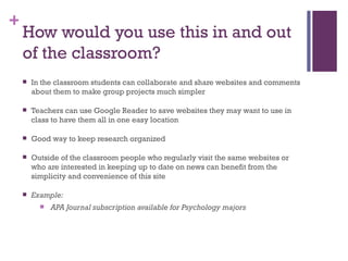 How would you use this in and out of the classroom? In the classroom students can collaborate and share websites and comments  about them to make group projects much simpler  Teachers can use Google Reader to save websites they may want to use in class to have them all in one easy location Good way to keep research organized Outside of the classroom people who regularly visit the same websites or who are interested in keeping up to date on news can benefit from the simplicity and convenience of this site Example:   APA Journal subscription available for Psychology majors 