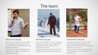 Tokarchuk Sergiy
CEO, cloud developer ,founder. High
end software developer since 2006.
Since 2008 Microsoft Certificated SQL
Database developer.
Huge experience with data bases and
cloud service. Highly interested with
OLAP technology's.
Onischenko Ruslan
Front-end developer, founder). Web
and IOS software developer since
2006. Since 2008 Microsoft Certificated
SharePoint developer.
Huge experience with SharePoint and
web development, good XP with IOS
development.
Klimenko Eugen
Back-end developer, founder. High end
software developer since 2006. Since
2008 Microsoft Certificated SQL
Database developer.
Huge experience with data bases and
multiple thread processing computing
The team
 