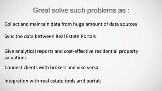 Greal solve such problems as :
Collect and maintain data from huge amount of data sources
Sync the data between Real Estate Portals
Give analytical reports and cost-effective residential property
valuations
Connect clients with brokers and vise versa
Integration with real estate tools and portals
 