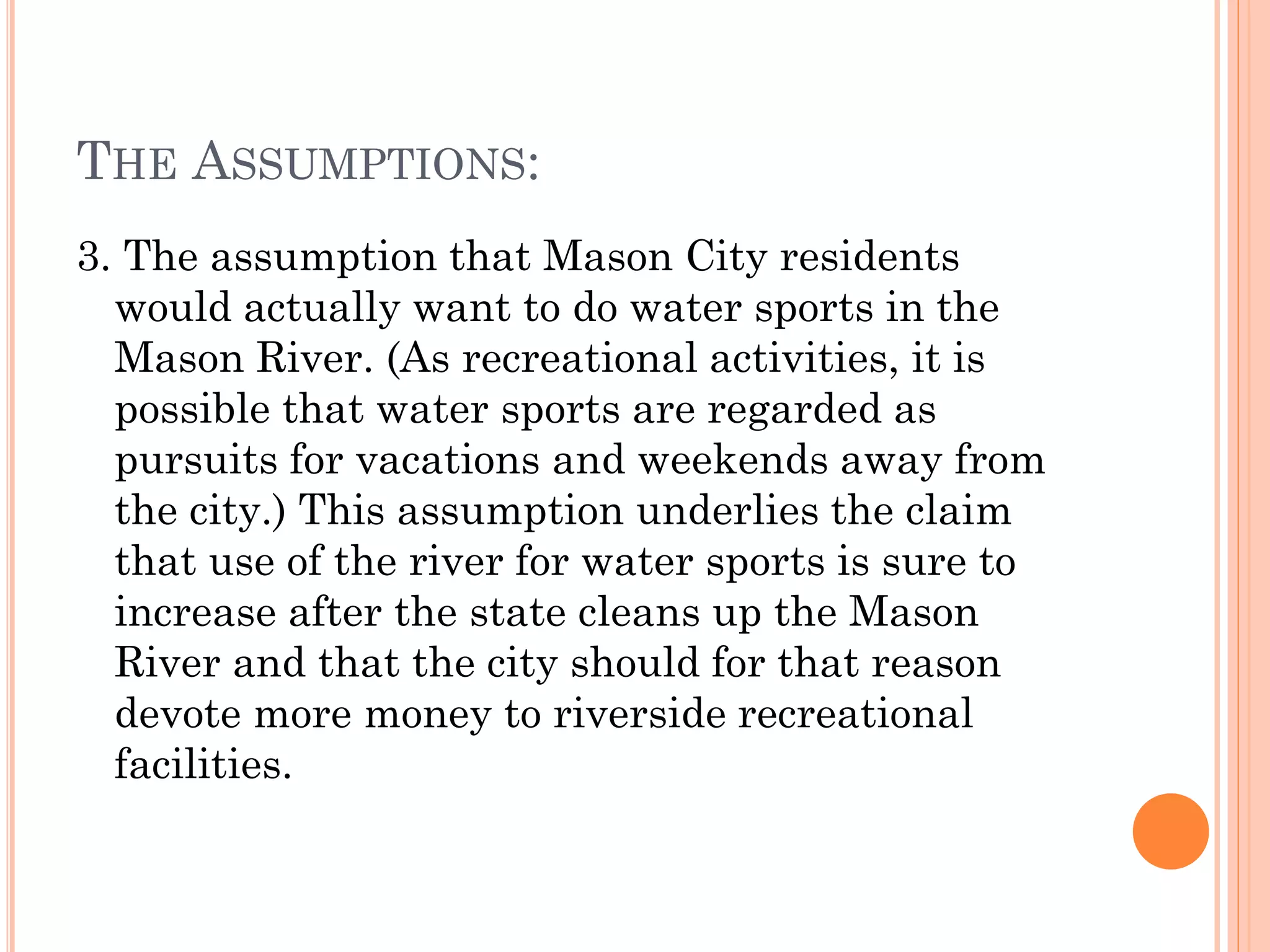 THE ASSUMPTIONS:
3. The assumption that Mason City residents
would actually want to do water sports in the
Mason River. (As recreational activities, it is
possible that water sports are regarded as
pursuits for vacations and weekends away from
the city.) This assumption underlies the claim
that use of the river for water sports is sure to
increase after the state cleans up the Mason
River and that the city should for that reason
devote more money to riverside recreational
facilities.
 