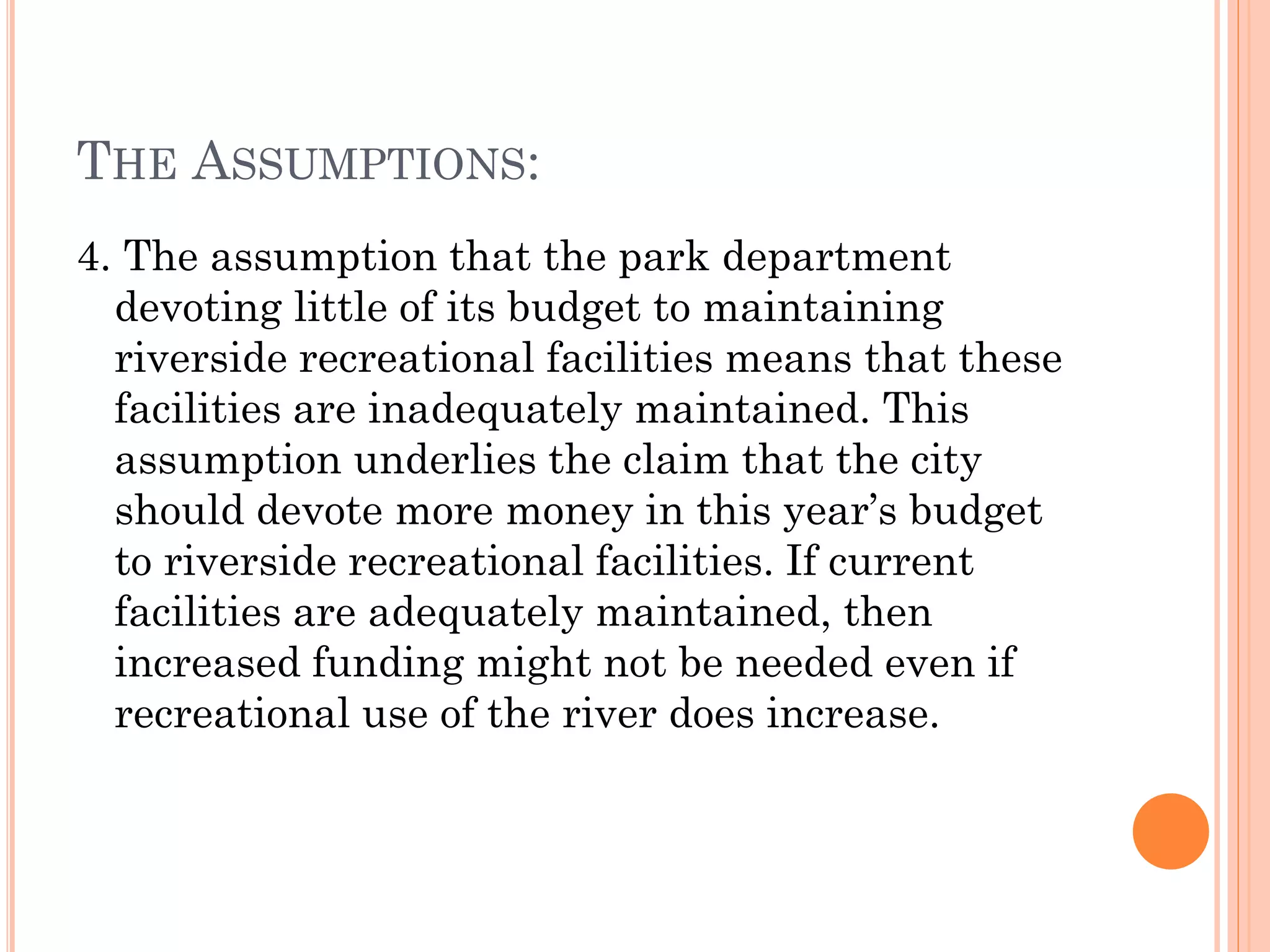THE ASSUMPTIONS:
4. The assumption that the park department
devoting little of its budget to maintaining
riverside recreational facilities means that these
facilities are inadequately maintained. This
assumption underlies the claim that the city
should devote more money in this year’s budget
to riverside recreational facilities. If current
facilities are adequately maintained, then
increased funding might not be needed even if
recreational use of the river does increase.
 
