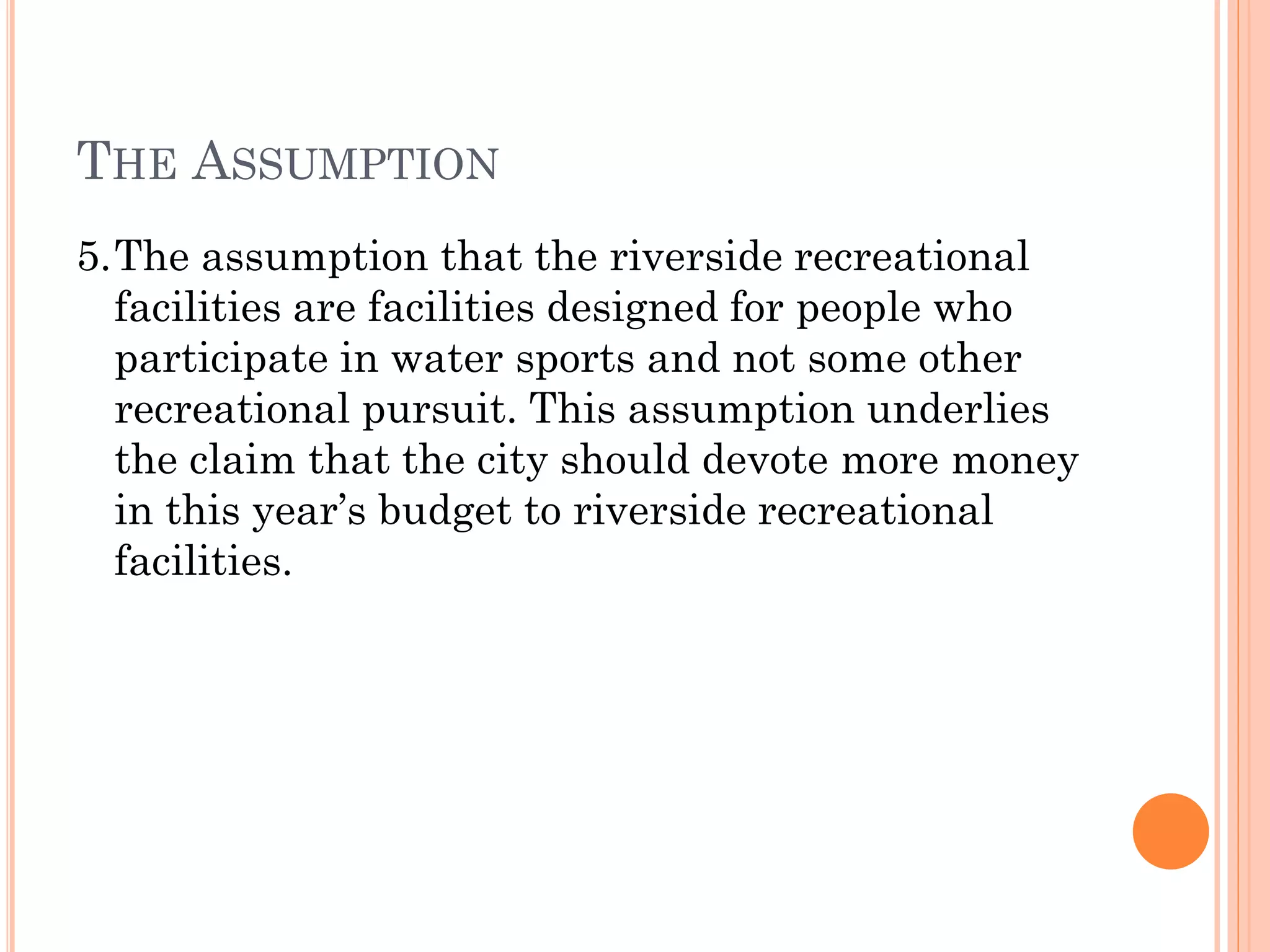 THE ASSUMPTION
5.The assumption that the riverside recreational
facilities are facilities designed for people who
participate in water sports and not some other
recreational pursuit. This assumption underlies
the claim that the city should devote more money
in this year’s budget to riverside recreational
facilities.
 
