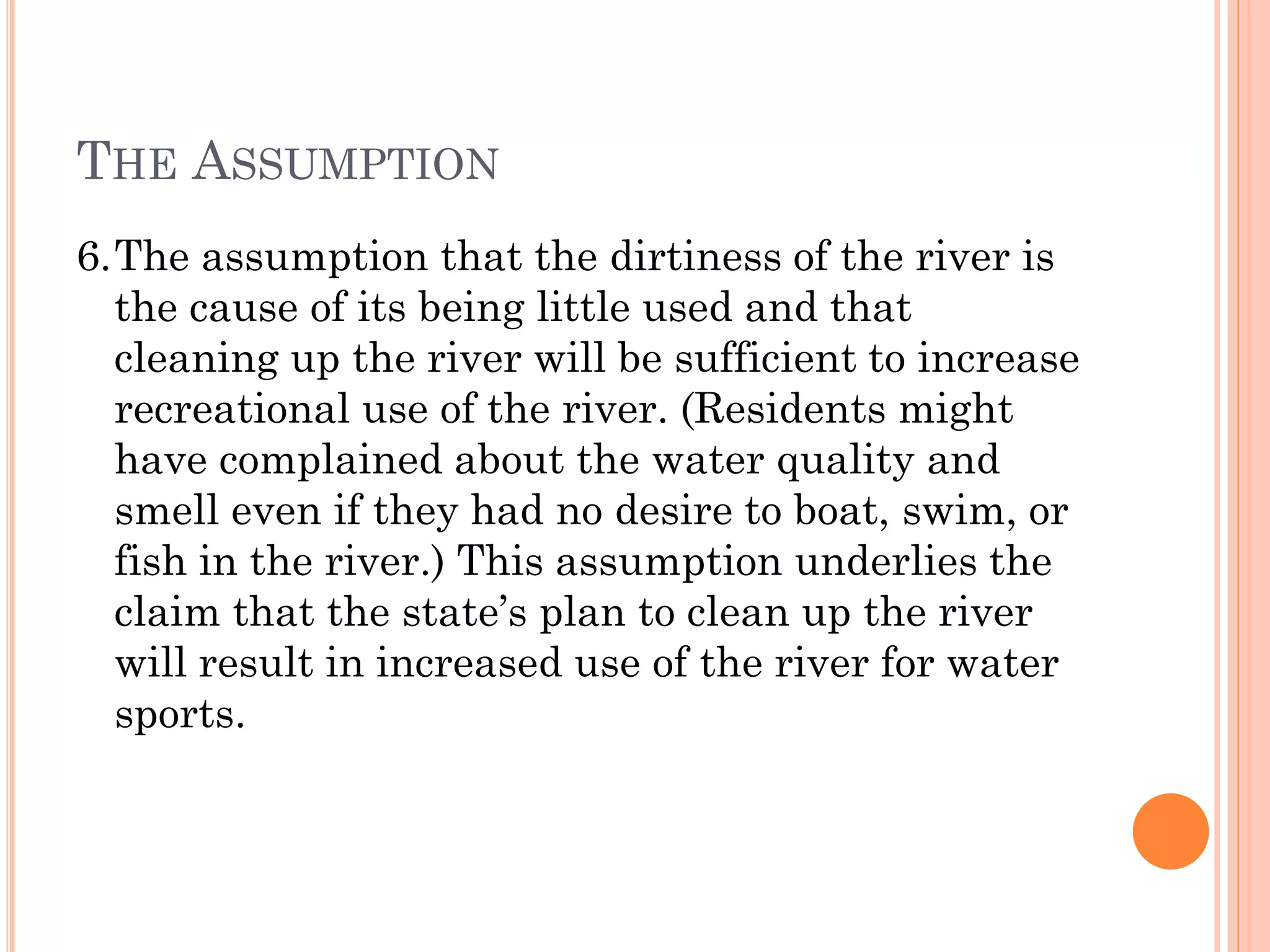 THE ASSUMPTION
6.The assumption that the dirtiness of the river is
the cause of its being little used and that
cleaning up the river will be sufficient to increase
recreational use of the river. (Residents might
have complained about the water quality and
smell even if they had no desire to boat, swim, or
fish in the river.) This assumption underlies the
claim that the state’s plan to clean up the river
will result in increased use of the river for water
sports.
 