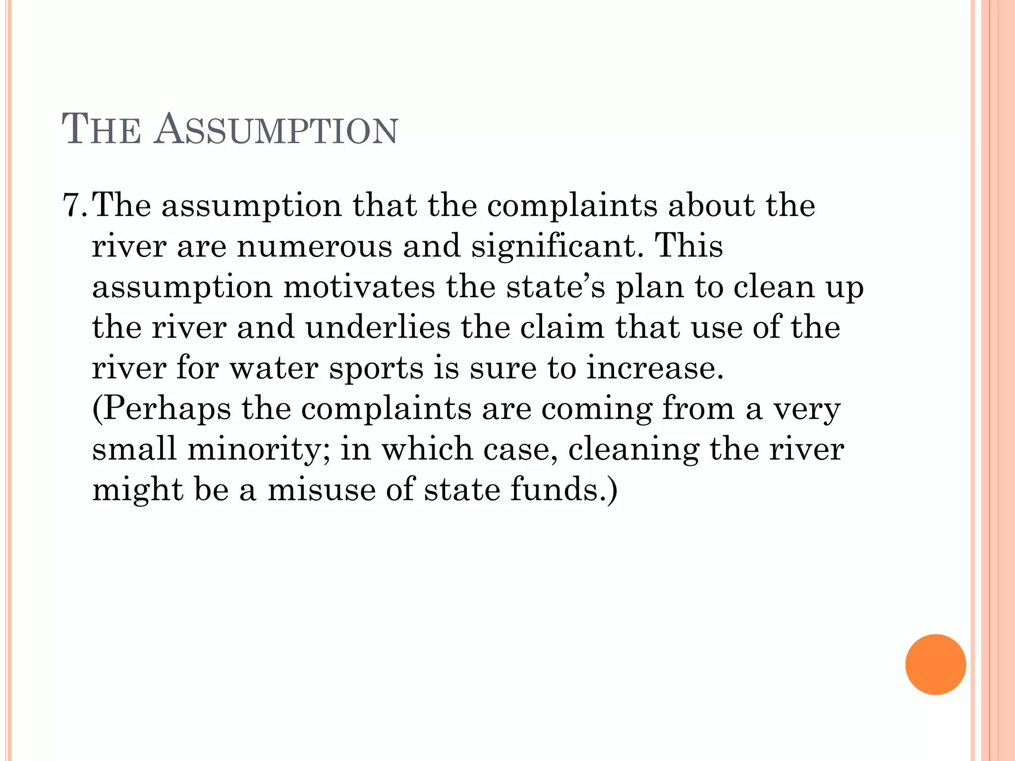 THE ASSUMPTION
7.The assumption that the complaints about the
river are numerous and significant. This
assumption motivates the state’s plan to clean up
the river and underlies the claim that use of the
river for water sports is sure to increase.
(Perhaps the complaints are coming from a very
small minority; in which case, cleaning the river
might be a misuse of state funds.)
 