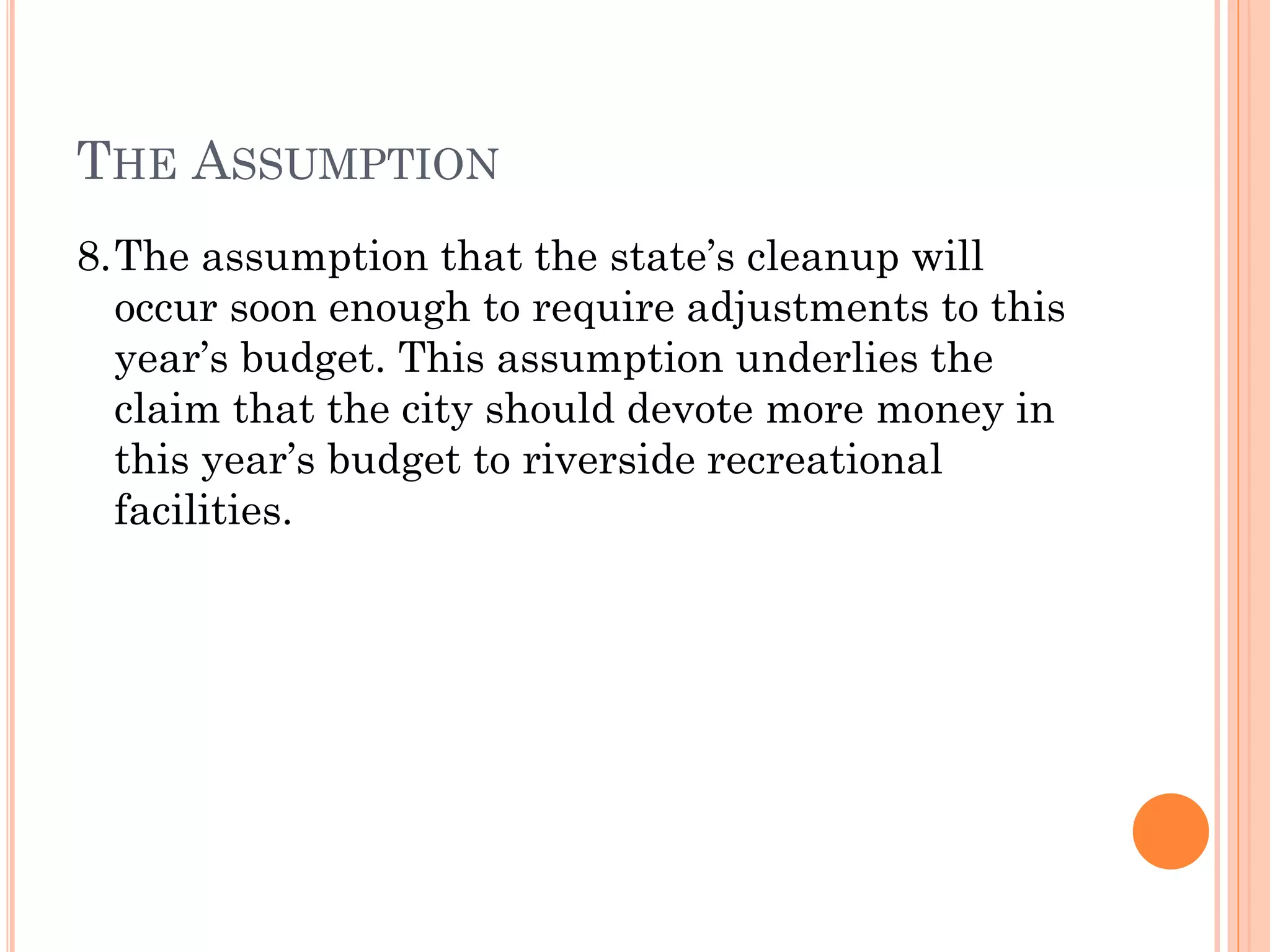 THE ASSUMPTION
8.The assumption that the state’s cleanup will
occur soon enough to require adjustments to this
year’s budget. This assumption underlies the
claim that the city should devote more money in
this year’s budget to riverside recreational
facilities.
 