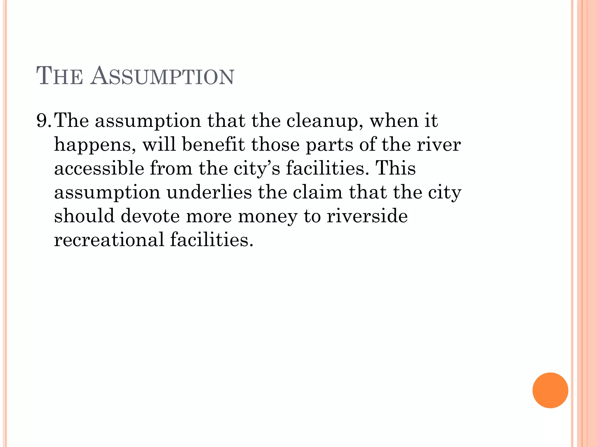 THE ASSUMPTION
9.The assumption that the cleanup, when it
happens, will benefit those parts of the river
accessible from the city’s facilities. This
assumption underlies the claim that the city
should devote more money to riverside
recreational facilities.
 