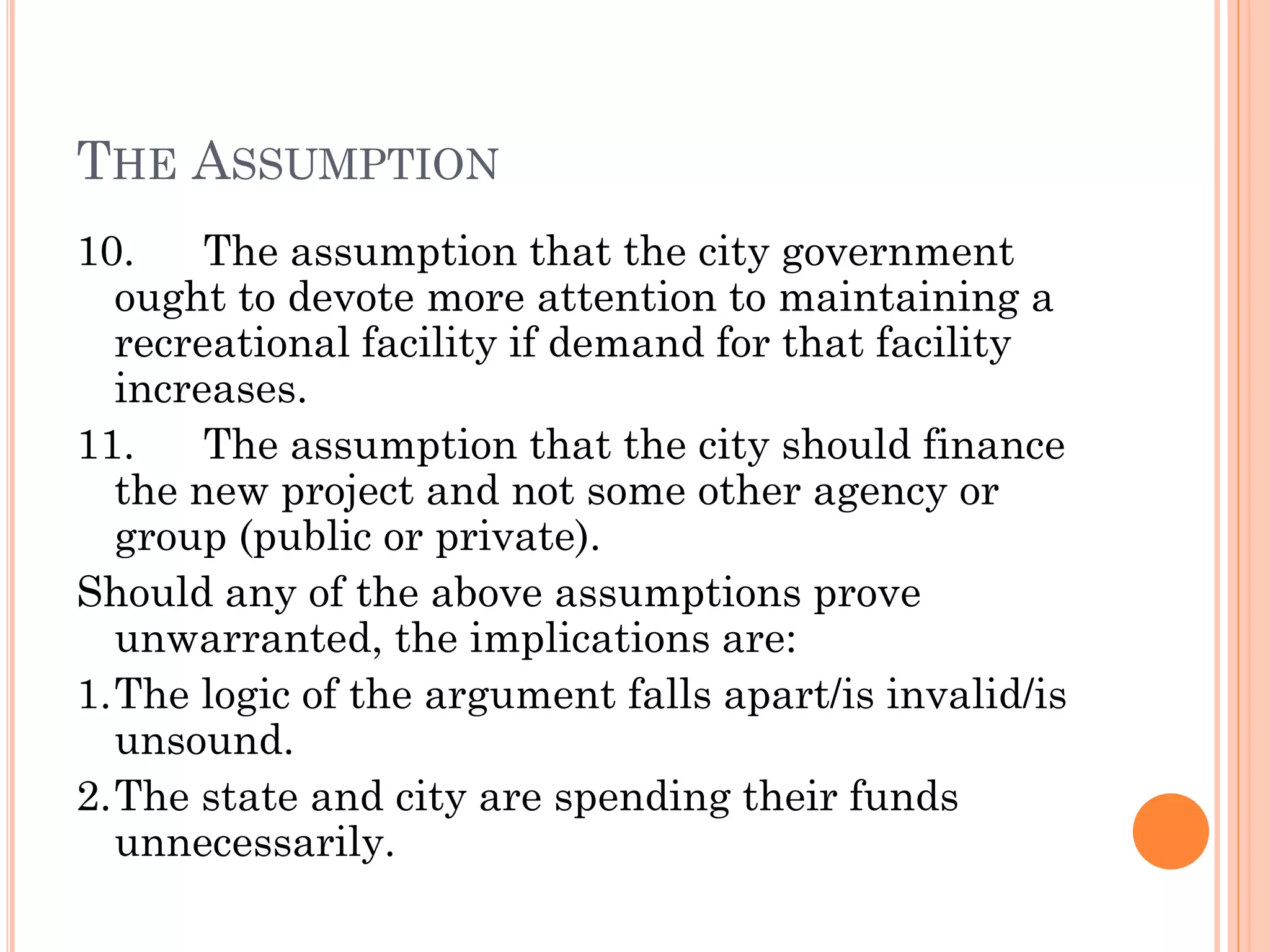 THE ASSUMPTION
10. The assumption that the city government
ought to devote more attention to maintaining a
recreational facility if demand for that facility
increases.
11. The assumption that the city should finance
the new project and not some other agency or
group (public or private).
Should any of the above assumptions prove
unwarranted, the implications are:
1.The logic of the argument falls apart/is invalid/is
unsound.
2.The state and city are spending their funds
unnecessarily.
 